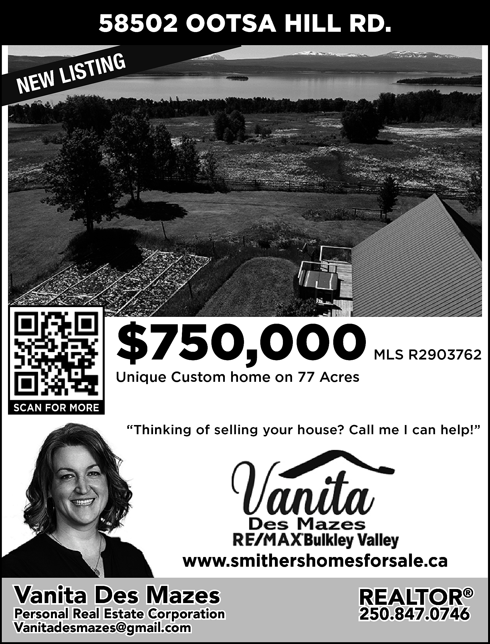 58502 OOTSA HILL RD. <br>G  58502 OOTSA HILL RD.  G  ISTIN  L  W  E  N    $750,000    MLS R2903762    Unique Custom home on 77 Acres  SCAN FOR MORE    “Thinking of selling your house? Call me I can help!”    www.smithershomesforsale.ca    Vanita Des Mazes    Personal Real Estate Corporation  Vanitadesmazes@gmail.com  vanitadesmazes@gmail.com    REALTOR®  250.847.0746    
