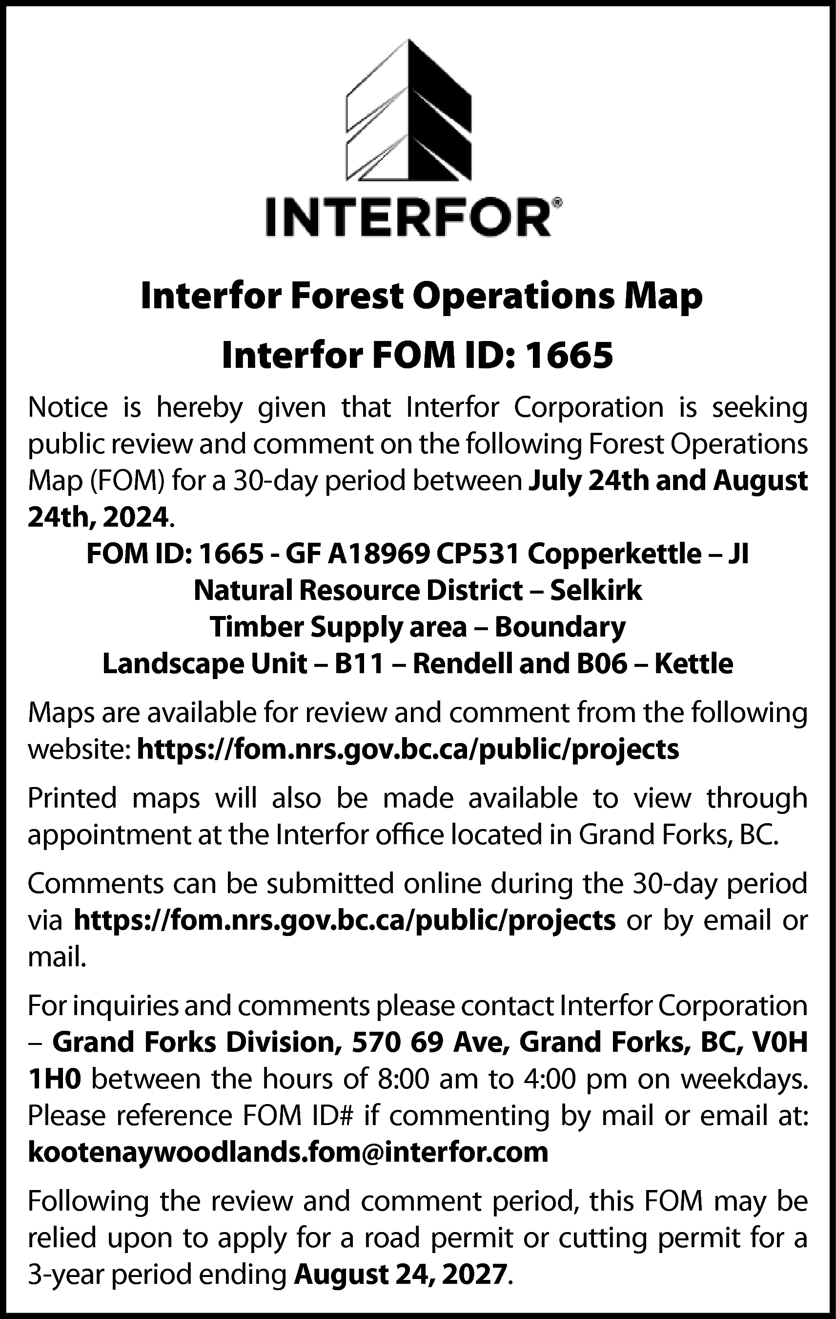 Interfor Forest Operations Map <br>Interfor  Interfor Forest Operations Map  Interfor FOM ID: 1665  Notice is hereby given that Interfor Corporation is seeking  public review and comment on the following Forest Operations  Map (FOM) for a 30-day period between July 24th and August  24th, 2024.  FOM ID: 1665 - GF A18969 CP531 Copperkettle – JI  Natural Resource District – Selkirk  Timber Supply area – Boundary  Landscape Unit – B11 – Rendell and B06 – Kettle  Maps are available for review and comment from the following  website: https://fom.nrs.gov.bc.ca/public/projects  Printed maps will also be made available to view through  appointment at the Interfor office located in Grand Forks, BC.  Comments can be submitted online during the 30-day period  via https://fom.nrs.gov.bc.ca/public/projects or by email or  mail.  For inquiries and comments please contact Interfor Corporation  – Grand Forks Division, 570 69 Ave, Grand Forks, BC, V0H  1H0 between the hours of 8:00 am to 4:00 pm on weekdays.  Please reference FOM ID# if commenting by mail or email at:  kootenaywoodlands.fom@interfor.com  Following the review and comment period, this FOM may be  relied upon to apply for a road permit or cutting permit for a  3-year period ending August 24, 2027.    