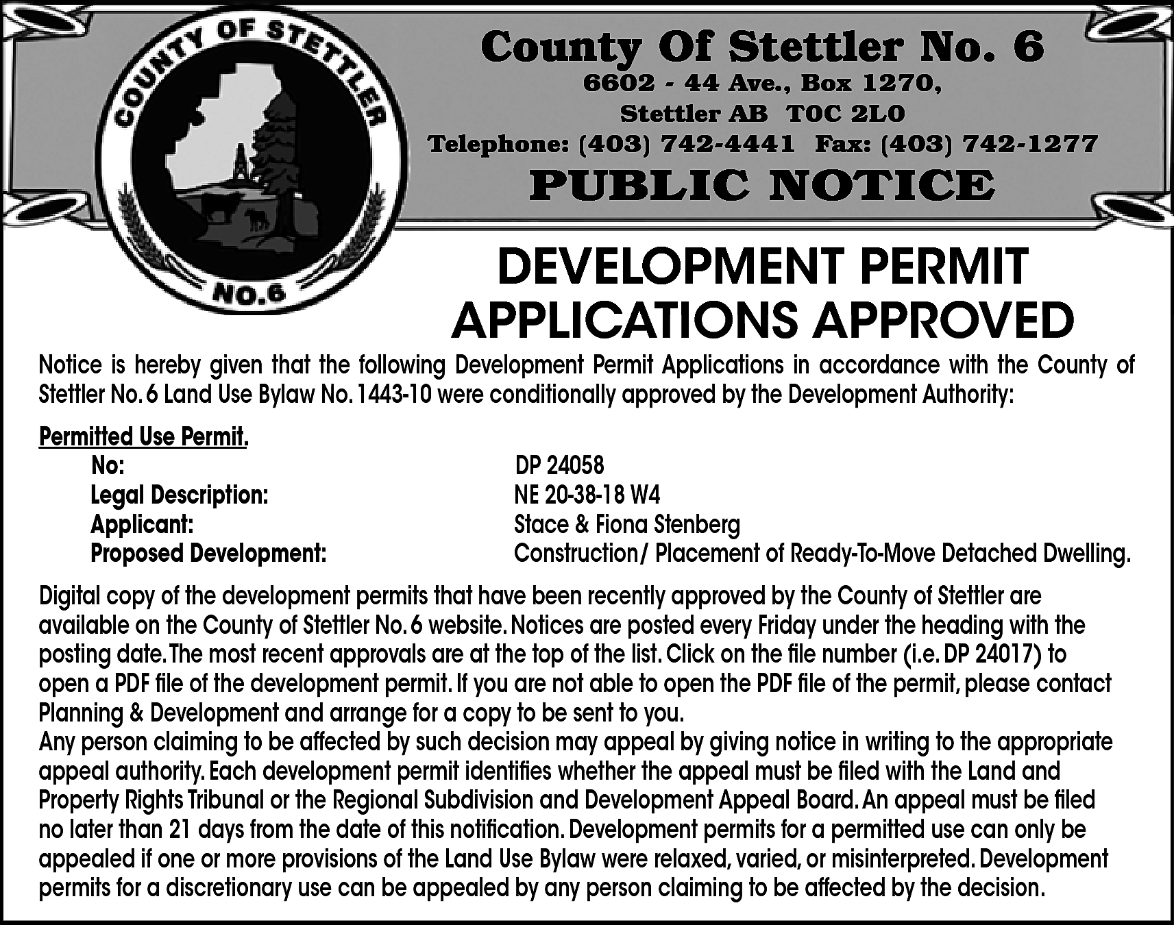County Of Stettler No. 6  County Of Stettler No. 6    6602 - 44 Ave., Box 1270,  Stettler AB T0C 2L0  Telephone: (403) 742-4441 Fax: (403) 742-1277    PUBLIC NOTICE    DEVELOPMENT PERMIT  APPLICATIONS APPROVED    Notice is hereby given that the following Development Permit Applications in accordance with the County of  Stettler No. 6 Land Use Bylaw No. 1443-10 were conditionally approved by the Development Authority:  Permitted Use Permit.  No:  Legal Description:  Applicant:  Proposed Development:    DP 24058  NE 20-38-18 W4  Stace & Fiona Stenberg  Construction/ Placement of Ready-To-Move Detached Dwelling.    Digital copy of the development permits that have been recently approved by the County of Stettler are  available on the County of Stettler No. 6 website. Notices are posted every Friday under the heading with the  posting date.The most recent approvals are at the top of the list. Click on the file number (i.e. DP 24017) to  open a PDF file of the development permit. If you are not able to open the PDF file of the permit, please contact  Planning & Development and arrange for a copy to be sent to you.  Any person claiming to be affected by such decision may appeal by giving notice in writing to the appropriate  appeal authority. Each development permit identifies whether the appeal must be filed with the Land and  Property Rights Tribunal or the Regional Subdivision and Development Appeal Board.An appeal must be filed  no later than 21 days from the date of this notification. Development permits for a permitted use can only be  appealed if one or more provisions of the Land Use Bylaw were relaxed, varied, or misinterpreted. Development  permits for a discretionary use can be appealed by any person claiming to be affected by the decision.    