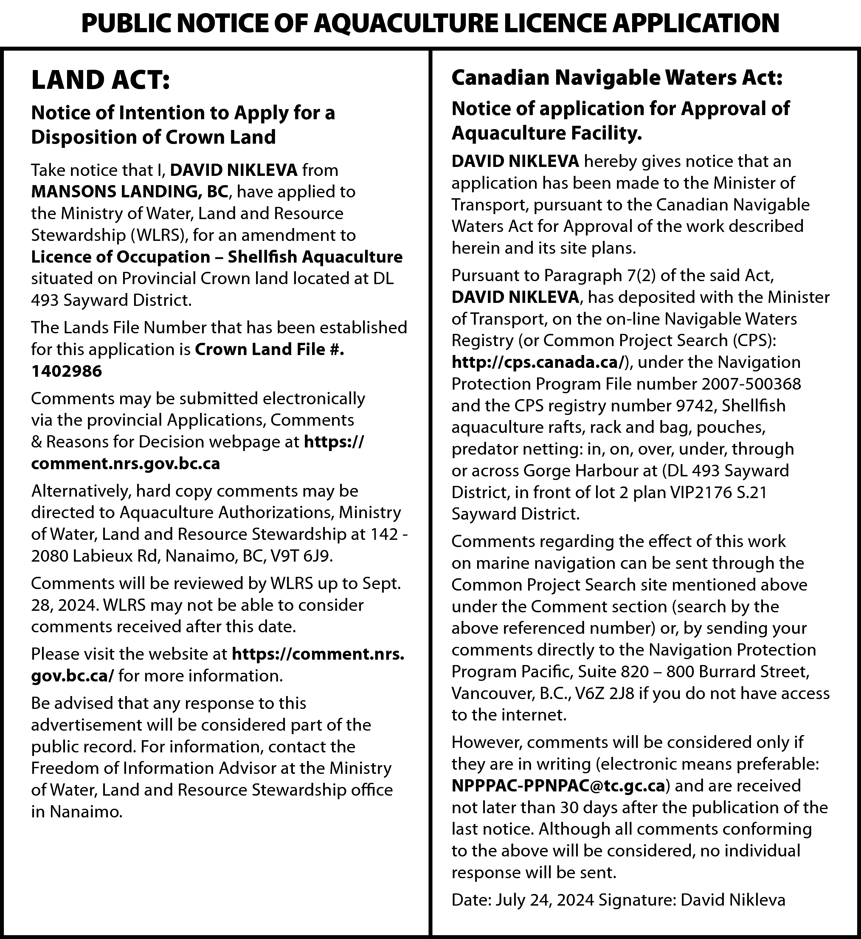 PUBLIC NOTICE OF AQUACULTURE LICENCE  PUBLIC NOTICE OF AQUACULTURE LICENCE APPLICATION  LAND ACT:    Canadian Navigable Waters Act:    Notice of Intention to Apply for a  Disposition of Crown Land    Notice of application for Approval of  Aquaculture Facility.    Take notice that I, DAVID NIKLEVA from  MANSONS LANDING, BC, have applied to  the Ministry of Water, Land and Resource  Stewardship (WLRS), for an amendment to  Licence of Occupation – Shellfish Aquaculture  situated on Provincial Crown land located at DL  493 Sayward District.    DAVID NIKLEVA hereby gives notice that an  application has been made to the Minister of  Transport, pursuant to the Canadian Navigable  Waters Act for Approval of the work described  herein and its site plans.    The Lands File Number that has been established  for this application is Crown Land File #.  1402986  Comments may be submitted electronically  via the provincial Applications, Comments  & Reasons for Decision webpage at https://  comment.nrs.gov.bc.ca  Alternatively, hard copy comments may be  directed to Aquaculture Authorizations, Ministry  of Water, Land and Resource Stewardship at 142 2080 Labieux Rd, Nanaimo, BC, V9T 6J9.  Comments will be reviewed by WLRS up to Sept.  28, 2024. WLRS may not be able to consider  comments received after this date.  Please visit the website at https://comment.nrs.  gov.bc.ca/ for more information.  Be advised that any response to this  advertisement will be considered part of the  public record. For information, contact the  Freedom of Information Advisor at the Ministry  of Water, Land and Resource Stewardship office  in Nanaimo.    Pursuant to Paragraph 7(2) of the said Act,  DAVID NIKLEVA, has deposited with the Minister  of Transport, on the on-line Navigable Waters  Registry (or Common Project Search (CPS):  http://cps.canada.ca/), under the Navigation  Protection Program File number 2007-500368  and the CPS registry number 9742, Shellfish  aquaculture rafts, rack and bag, pouches,  predator netting: in, on, over, under, through  or across Gorge Harbour at (DL 493 Sayward  District, in front of lot 2 plan VIP2176 S.21  Sayward District.  Comments regarding the effect of this work  on marine navigation can be sent through the  Common Project Search site mentioned above  under the Comment section (search by the  above referenced number) or, by sending your  comments directly to the Navigation Protection  Program Pacific, Suite 820 – 800 Burrard Street,  Vancouver, B.C., V6Z 2J8 if you do not have access  to the internet.  However, comments will be considered only if  they are in writing (electronic means preferable:  NPPPAC-PPNPAC@tc.gc.ca) and are received  not later than 30 days after the publication of the  last notice. Although all comments conforming  to the above will be considered, no individual  response will be sent.  Date: July 24, 2024 Signature: David Nikleva    