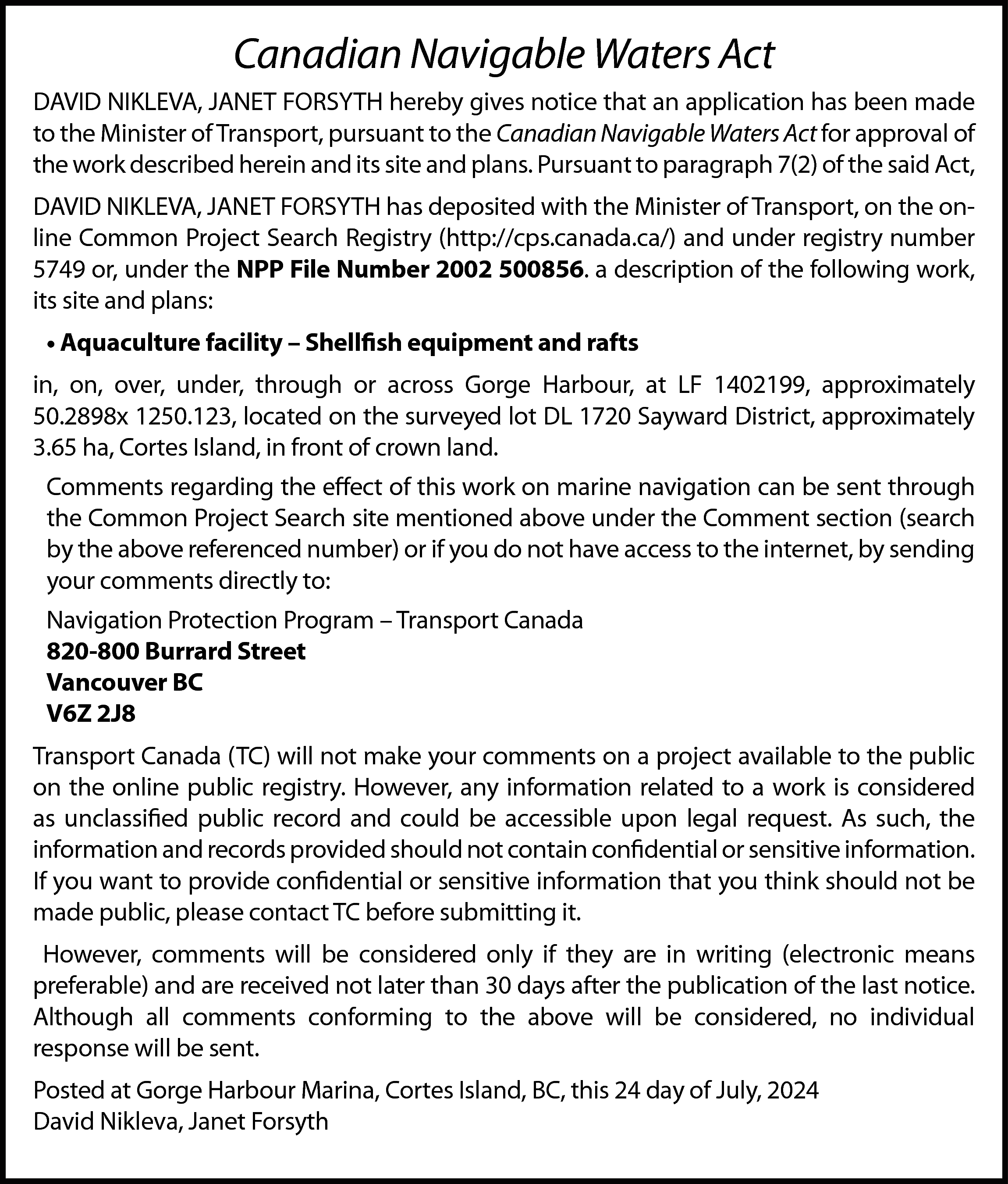 Canadian Navigable Waters Act <br>DAVID  Canadian Navigable Waters Act  DAVID NIKLEVA, JANET FORSYTH hereby gives notice that an application has been made  to the Minister of Transport, pursuant to the Canadian Navigable Waters Act for approval of  the work described herein and its site and plans. Pursuant to paragraph 7(2) of the said Act,  DAVID NIKLEVA, JANET FORSYTH has deposited with the Minister of Transport, on the online Common Project Search Registry (http://cps.canada.ca/) and under registry number  5749 or, under the NPP File Number 2002 500856. a description of the following work,  its site and plans:  • Aquaculture facility – Shellfish equipment and rafts  in, on, over, under, through or across Gorge Harbour, at LF 1402199, approximately  50.2898x 1250.123, located on the surveyed lot DL 1720 Sayward District, approximately  3.65 ha, Cortes Island, in front of crown land.  Comments regarding the effect of this work on marine navigation can be sent through  the Common Project Search site mentioned above under the Comment section (search  by the above referenced number) or if you do not have access to the internet, by sending  your comments directly to:  Navigation Protection Program – Transport Canada  820-800 Burrard Street  Vancouver BC  V6Z 2J8  Transport Canada (TC) will not make your comments on a project available to the public  on the online public registry. However, any information related to a work is considered  as unclassified public record and could be accessible upon legal request. As such, the  information and records provided should not contain confidential or sensitive information.  If you want to provide confidential or sensitive information that you think should not be  made public, please contact TC before submitting it.  However, comments will be considered only if they are in writing (electronic means  preferable) and are received not later than 30 days after the publication of the last notice.  Although all comments conforming to the above will be considered, no individual  response will be sent.  Posted at Gorge Harbour Marina, Cortes Island, BC, this 24 day of July, 2024  David Nikleva, Janet Forsyth    