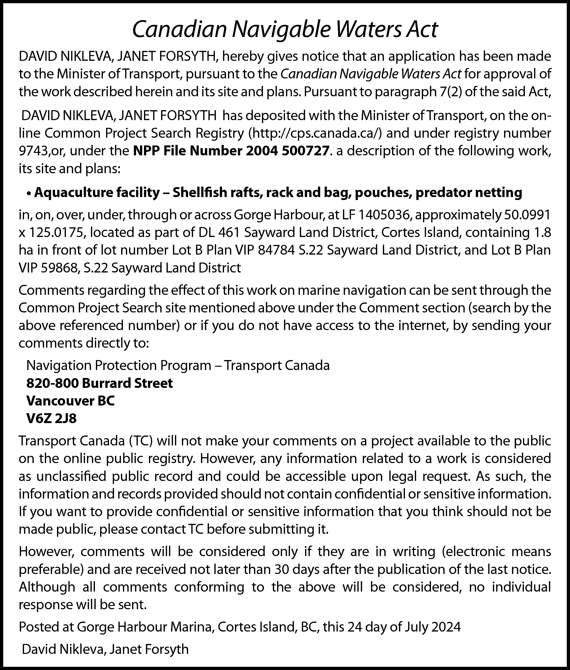 Canadian Navigable Waters Act <br>DAVID  Canadian Navigable Waters Act  DAVID NIKLEVA, JANET FORSYTH, hereby gives notice that an application has been made  to the Minister of Transport, pursuant to the Canadian Navigable Waters Act for approval of  the work described herein and its site and plans. Pursuant to paragraph 7(2) of the said Act,  DAVID NIKLEVA, JANET FORSYTH has deposited with the Minister of Transport, on the online Common Project Search Registry (http://cps.canada.ca/) and under registry number  9743,or, under the NPP File Number 2004 500727. a description of the following work,  its site and plans:  • Aquaculture facility – Shellfish rafts, rack and bag, pouches, predator netting  in, on, over, under, through or across Gorge Harbour, at LF 1405036, approximately 50.0991  x 125.0175, located as part of DL 461 Sayward Land District, Cortes Island, containing 1.8  ha in front of lot number Lot B Plan VIP 84784 S.22 Sayward Land District, and Lot B Plan  VIP 59868, S.22 Sayward Land District  Comments regarding the effect of this work on marine navigation can be sent through the  Common Project Search site mentioned above under the Comment section (search by the  above referenced number) or if you do not have access to the internet, by sending your  comments directly to:  Navigation Protection Program – Transport Canada  820-800 Burrard Street  Vancouver BC  V6Z 2J8  Transport Canada (TC) will not make your comments on a project available to the public  on the online public registry. However, any information related to a work is considered  as unclassified public record and could be accessible upon legal request. As such, the  information and records provided should not contain confidential or sensitive information.  If you want to provide confidential or sensitive information that you think should not be  made public, please contact TC before submitting it.  However, comments will be considered only if they are in writing (electronic means  preferable) and are received not later than 30 days after the publication of the last notice.  Although all comments conforming to the above will be considered, no individual  response will be sent.  Posted at Gorge Harbour Marina, Cortes Island, BC, this 24 day of July 2024  David Nikleva, Janet Forsyth    