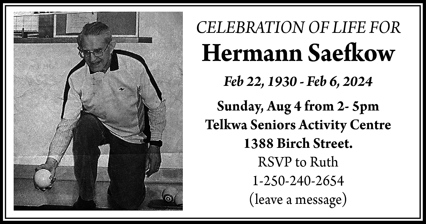CELEBRATION OF LIFE FOR <br>  CELEBRATION OF LIFE FOR    Hermann Saefkow  Feb 22, 1930 - Feb 6, 2024  Sunday, Aug 4 from 2- 5pm  Telkwa Seniors Activity Centre  1388 Birch Street.  RSVP to Ruth  1-250-240-2654  (leave a message)    
