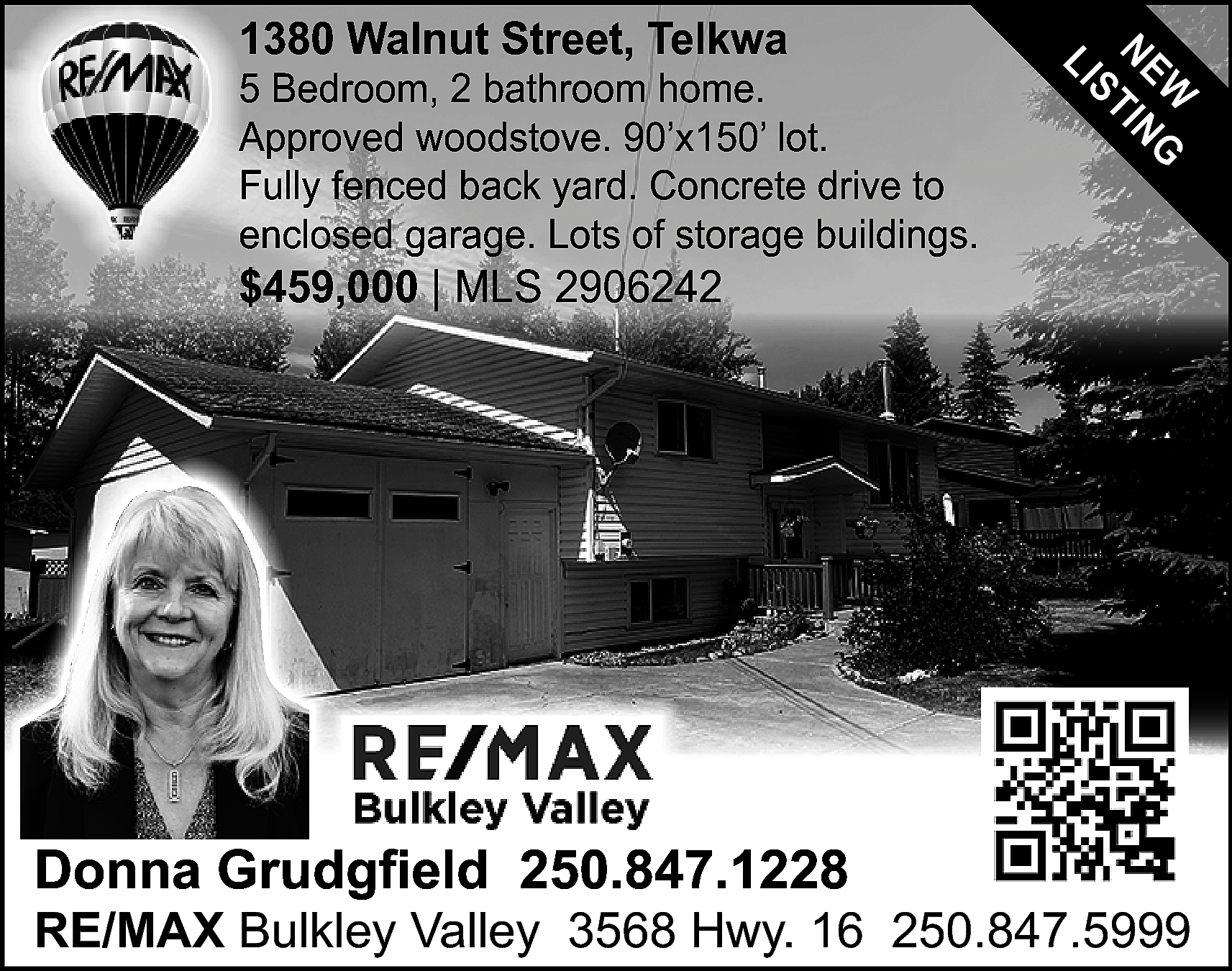 W G <br>NE TIN <br>S  W G  NE TIN  S  LI    1380 Walnut Street, Telkwa    5 Bedroom, 2 bathroom home.  Approved woodstove. 90’x150’ lot.  Fully fenced back yard. Concrete drive to  enclosed garage. Lots of storage buildings.    $459,000 | MLS 2906242    Donna Grudgfield 250.847.1228    RE/MAX Bulkley Valley 3568 Hwy. 16 250.847.5999    