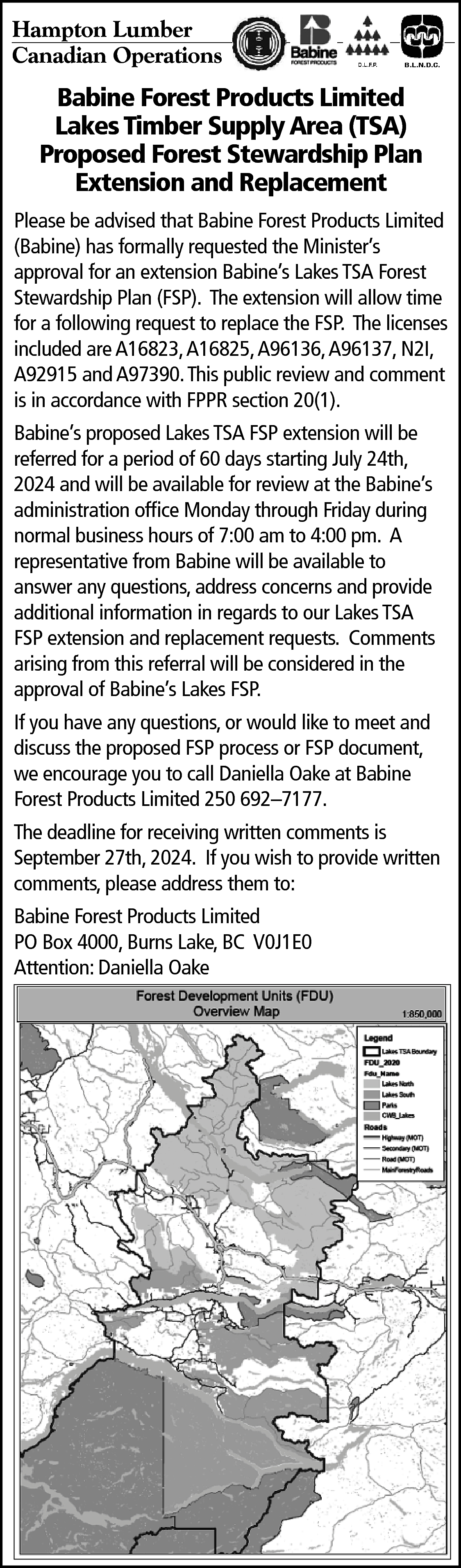 Hampton Lumber <br>Canadian Operations <br>  Hampton Lumber  Canadian Operations    B.L.N.D.C.    Babine Forest Products Limited  Lakes Timber Supply Area (TSA)  Proposed Forest Stewardship Plan  Extension and Replacement  Please be advised that Babine Forest Products Limited  (Babine) has formally requested the Minister’s  approval for an extension Babine’s Lakes TSA Forest  Stewardship Plan (FSP). The extension will allow time  for a following request to replace the FSP. The licenses  included are A16823, A16825, A96136, A96137, N2I,  A92915 and A97390. This public review and comment  is in accordance with FPPR section 20(1).  Babine’s proposed Lakes TSA FSP extension will be  referred for a period of 60 days starting July 24th,  2024 and will be available for review at the Babine’s  administration office Monday through Friday during  normal business hours of 7:00 am to 4:00 pm. A  representative from Babine will be available to  answer any questions, address concerns and provide  additional information in regards to our Lakes TSA  FSP extension and replacement requests. Comments  arising from this referral will be considered in the  approval of Babine’s Lakes FSP.  If you have any questions, or would like to meet and  discuss the proposed FSP process or FSP document,  we encourage you to call Daniella Oake at Babine  Forest Products Limited 250 692–7177.  The deadline for receiving written comments is  September 27th, 2024. If you wish to provide written  comments, please address them to:  Babine Forest Products Limited  PO Box 4000, Burns Lake, BC V0J1E0  Attention: Daniella Oake    