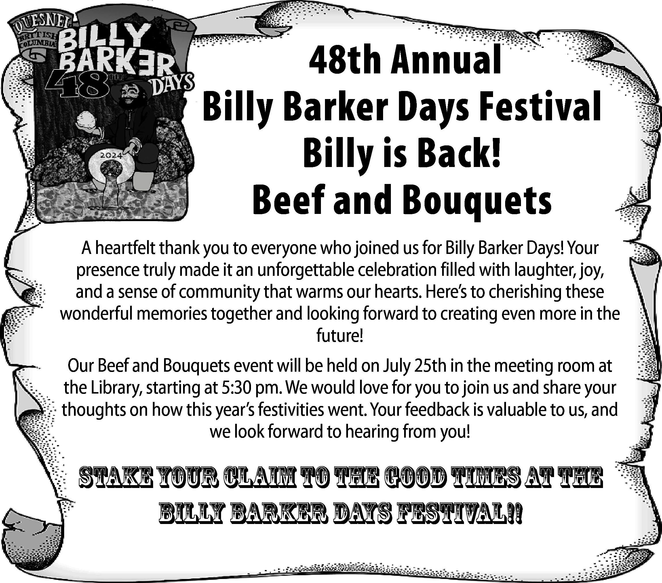 48th Annual <br>Billy Barker Days  48th Annual  Billy Barker Days Festival  Billy is Back!  Beef and Bouquets  A heartfelt thank you to everyone who joined us for Billy Barker Days! Your  presence truly made it an unforgettable celebration filled with laughter, joy,  and a sense of community that warms our hearts. Here’s to cherishing these  wonderful memories together and looking forward to creating even more in the  future!  Our Beef and Bouquets event will be held on July 25th in the meeting room at  the Library, starting at 5:30 pm. We would love for you to join us and share your  thoughts on how this year’s festivities went. Your feedback is valuable to us, and  we look forward to hearing from you!    StakeYour Claim to the Good Times at the  Billy barker days festival!!    
