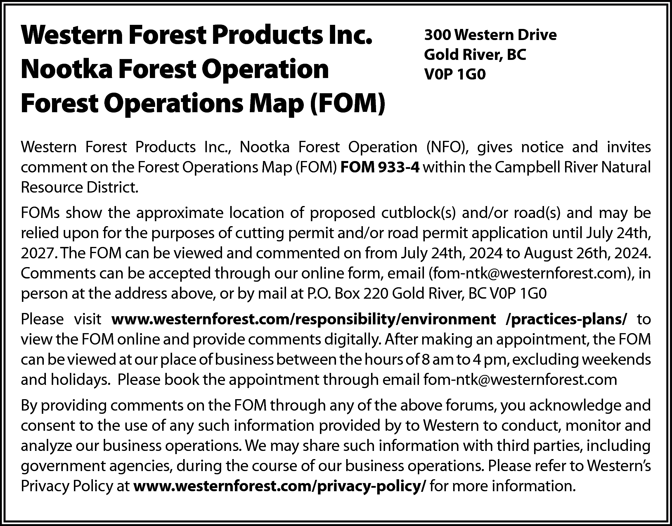 Western Forest Products Inc. <br>Nootka  Western Forest Products Inc.  Nootka Forest Operation  Forest Operations Map (FOM)    300 Western Drive  Gold River, BC  V0P 1G0    Western Forest Products Inc., Nootka Forest Operation (NFO), gives notice and invites  comment on the Forest Operations Map (FOM) FOM 933-4 within the Campbell River Natural  Resource District.  FOMs show the approximate location of proposed cutblock(s) and/or road(s) and may be  relied upon for the purposes of cutting permit and/or road permit application until July 24th,  2027. The FOM can be viewed and commented on from July 24th, 2024 to August 26th, 2024.  Comments can be accepted through our online form, email (fom-ntk@westernforest.com), in  person at the address above, or by mail at P.O. Box 220 Gold River, BC V0P 1G0  Please visit www.westernforest.com/responsibility/environment /practices-plans/ to  view the FOM online and provide comments digitally. After making an appointment, the FOM  can be viewed at our place of business between the hours of 8 am to 4 pm, excluding weekends  and holidays. Please book the appointment through email fom-ntk@westernforest.com  By providing comments on the FOM through any of the above forums, you acknowledge and  consent to the use of any such information provided by to Western to conduct, monitor and  analyze our business operations. We may share such information with third parties, including  government agencies, during the course of our business operations. Please refer to Western’s  Privacy Policy at www.westernforest.com/privacy-policy/ for more information.    