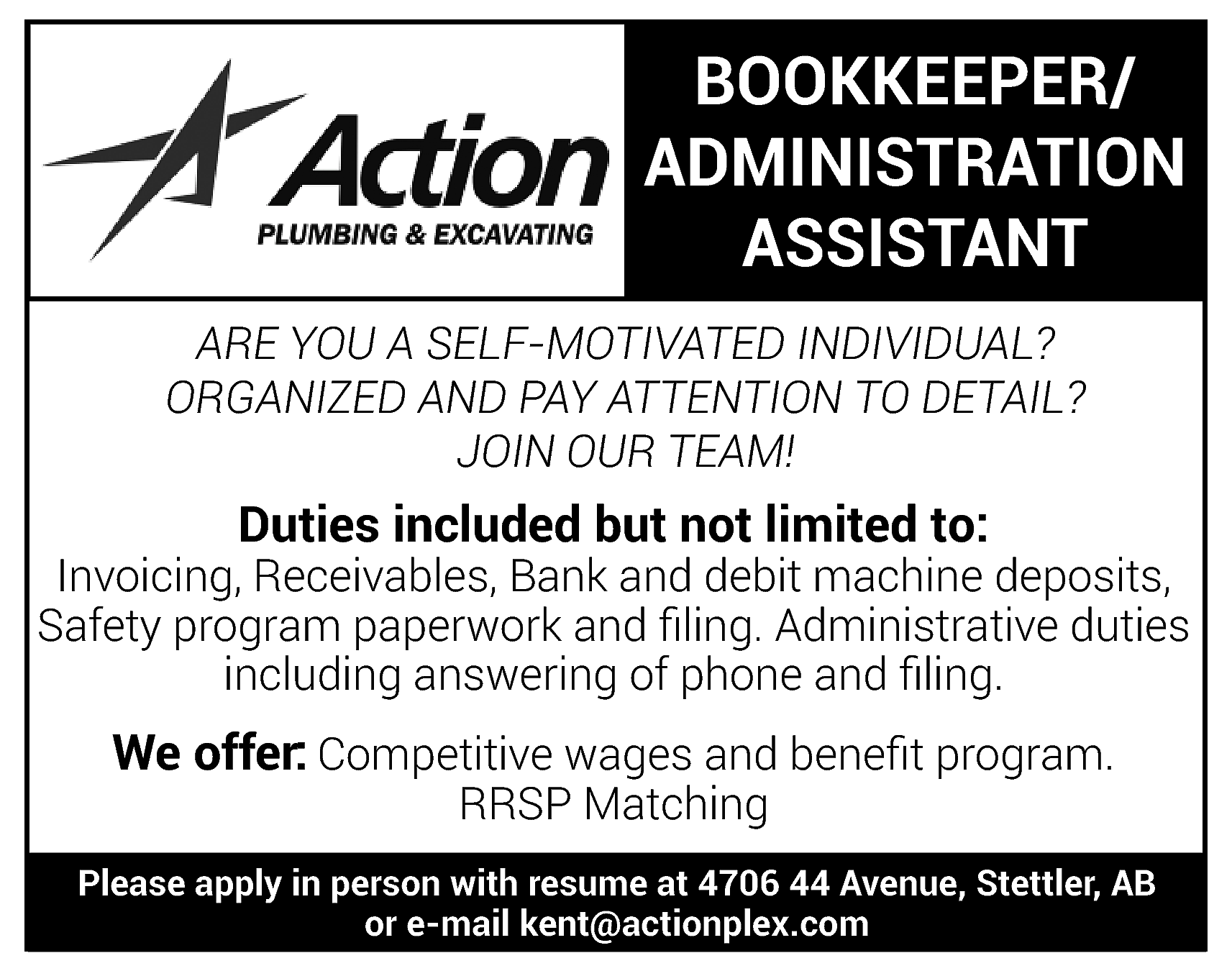 BOOKKEEPER/ <br>ADMINISTRATION <br>ASSISTANT <br>ARE YOU  BOOKKEEPER/  ADMINISTRATION  ASSISTANT  ARE YOU A SELF-MOTIVATED INDIVIDUAL?  ORGANIZED AND PAY ATTENTION TO DETAIL?  JOIN OUR TEAM!    Duties included but not limited to:    Invoicing, Receivables, Bank and debit machine deposits,  Safety program paperwork and filing. Administrative duties  including answering of phone and filing.    We offer: Competitive wages and benefit program.  RRSP Matching    Please apply in person with resume at 4706 44 Avenue, Stettler, AB  or e-mail kent@actionplex.com    