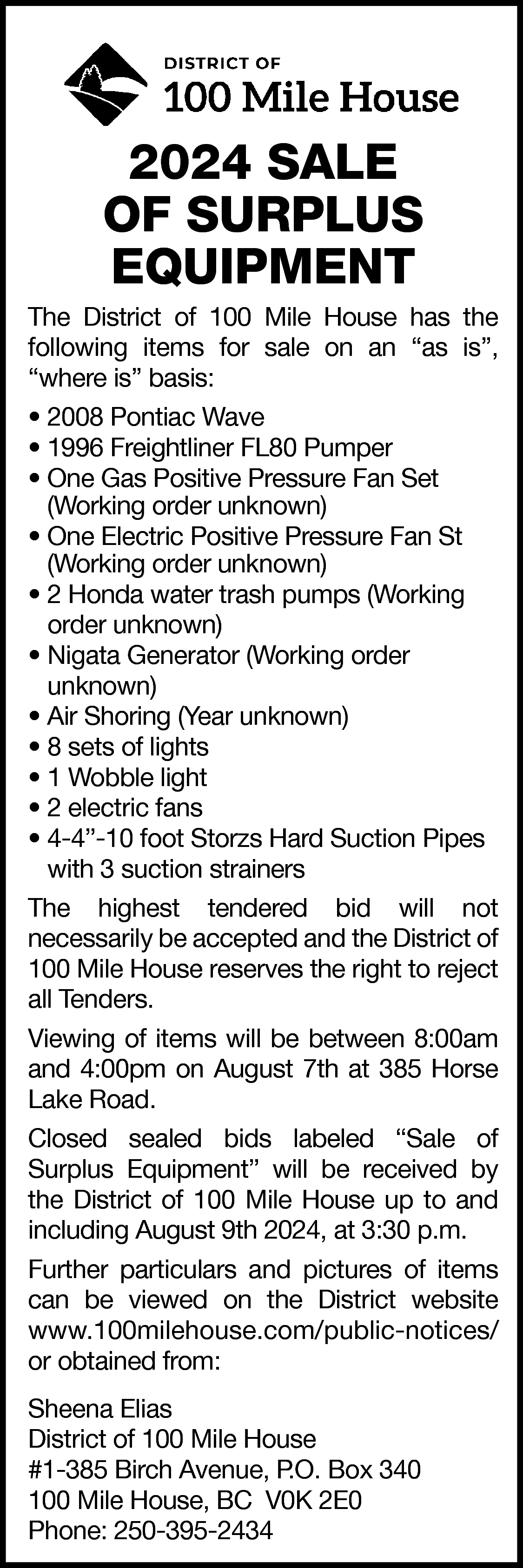 2024 SALE <br>OF SURPLUS <br>EQUIPMENT  2024 SALE  OF SURPLUS  EQUIPMENT    The District of 100 Mile House has the  following items for sale on an “as is”,  “where is” basis:  • 2008 Pontiac Wave  • 1996 Freightliner FL80 Pumper  • One Gas Positive Pressure Fan Set  (Working order unknown)  • One Electric Positive Pressure Fan St  (Working order unknown)  • 2 Honda water trash pumps (Working  order unknown)  • Nigata Generator (Working order  unknown)  • Air Shoring (Year unknown)  • 8 sets of lights  • 1 Wobble light  • 2 electric fans  • 4-4”-10 foot Storzs Hard Suction Pipes  with 3 suction strainers  The highest tendered bid will not  necessarily be accepted and the District of  100 Mile House reserves the right to reject  all Tenders.  Viewing of items will be between 8:00am  and 4:00pm on August 7th at 385 Horse  Lake Road.  Closed sealed bids labeled “Sale of  Surplus Equipment” will be received by  the District of 100 Mile House up to and  including August 9th 2024, at 3:30 p.m.  Further particulars and pictures of items  can be viewed on the District website  www.100milehouse.com/public-notices/  or obtained from:  Sheena Elias  District of 100 Mile House  #1-385 Birch Avenue, P.O. Box 340  100 Mile House, BC V0K 2E0  Phone: 250-395-2434    