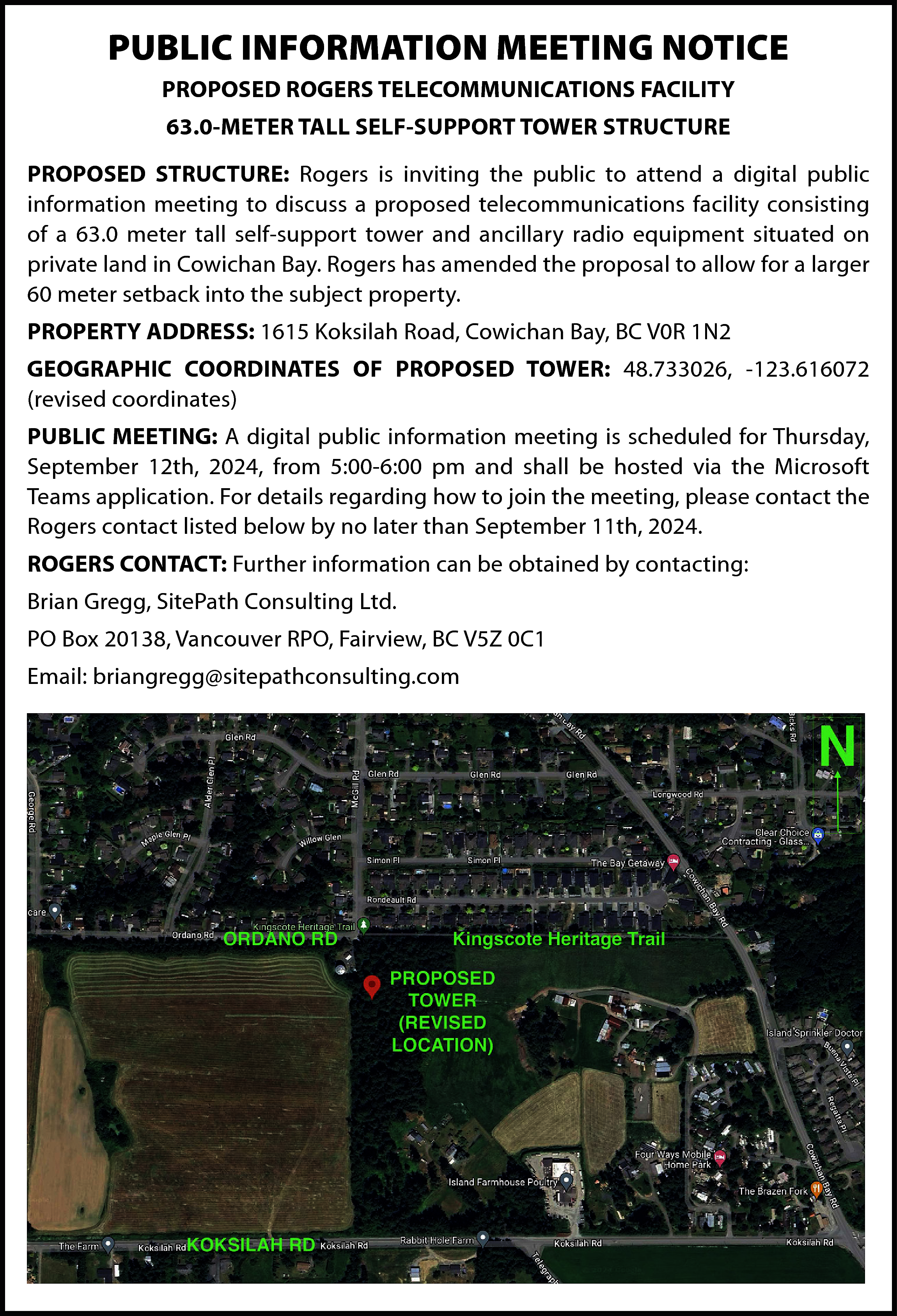 PUBLIC INFORMATION MEETING NOTICE <br>PROPOSED  PUBLIC INFORMATION MEETING NOTICE  PROPOSED ROGERS TELECOMMUNICATIONS FACILITY  63.0-METER TALL SELF-SUPPORT TOWER STRUCTURE  PROPOSED STRUCTURE: Rogers is inviting the public to attend a digital public  information meeting to discuss a proposed telecommunications facility consisting  of a 63.0 meter tall self-support tower and ancillary radio equipment situated on  private land in Cowichan Bay. Rogers has amended the proposal to allow for a larger  60 meter setback into the subject property.  PROPERTY ADDRESS: 1615 Koksilah Road, Cowichan Bay, BC V0R 1N2  GEOGRAPHIC COORDINATES OF PROPOSED TOWER: 48.733026, -123.616072  (revised coordinates)  PUBLIC MEETING: A digital public information meeting is scheduled for Thursday,  September 12th, 2024, from 5:00-6:00 pm and shall be hosted via the Microsoft  Teams application. For details regarding how to join the meeting, please contact the  Rogers contact listed below by no later than September 11th, 2024.  ROGERS CONTACT: Further information can be obtained by contacting:  Brian Gregg, SitePath Consulting Ltd.  PO Box 20138, Vancouver RPO, Fairview, BC V5Z 0C1  Email: briangregg@sitepathconsulting.com    