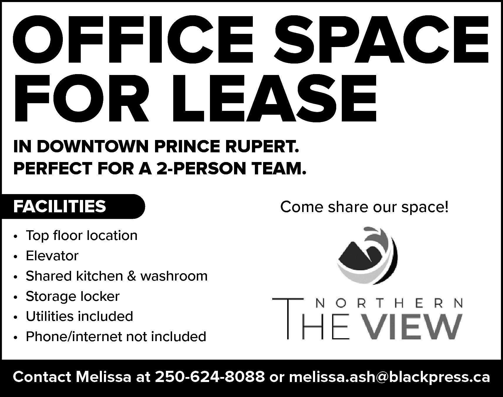 OFFICE SPACE <br>FOR LEASE <br>IN  OFFICE SPACE  FOR LEASE  IN DOWNTOWN PRINCE RUPERT.  PERFECT FOR A 2-PERSON TEAM.    FACILITIES  •  •  •  •  •  •    Come share our space!    Top floor location  Elevator  Shared kitchen & washroom  Storage locker  Utilities included  Phone/internet not included    Contact Melissa at 250-624-8088 or melissa.ash@blackpress.ca    