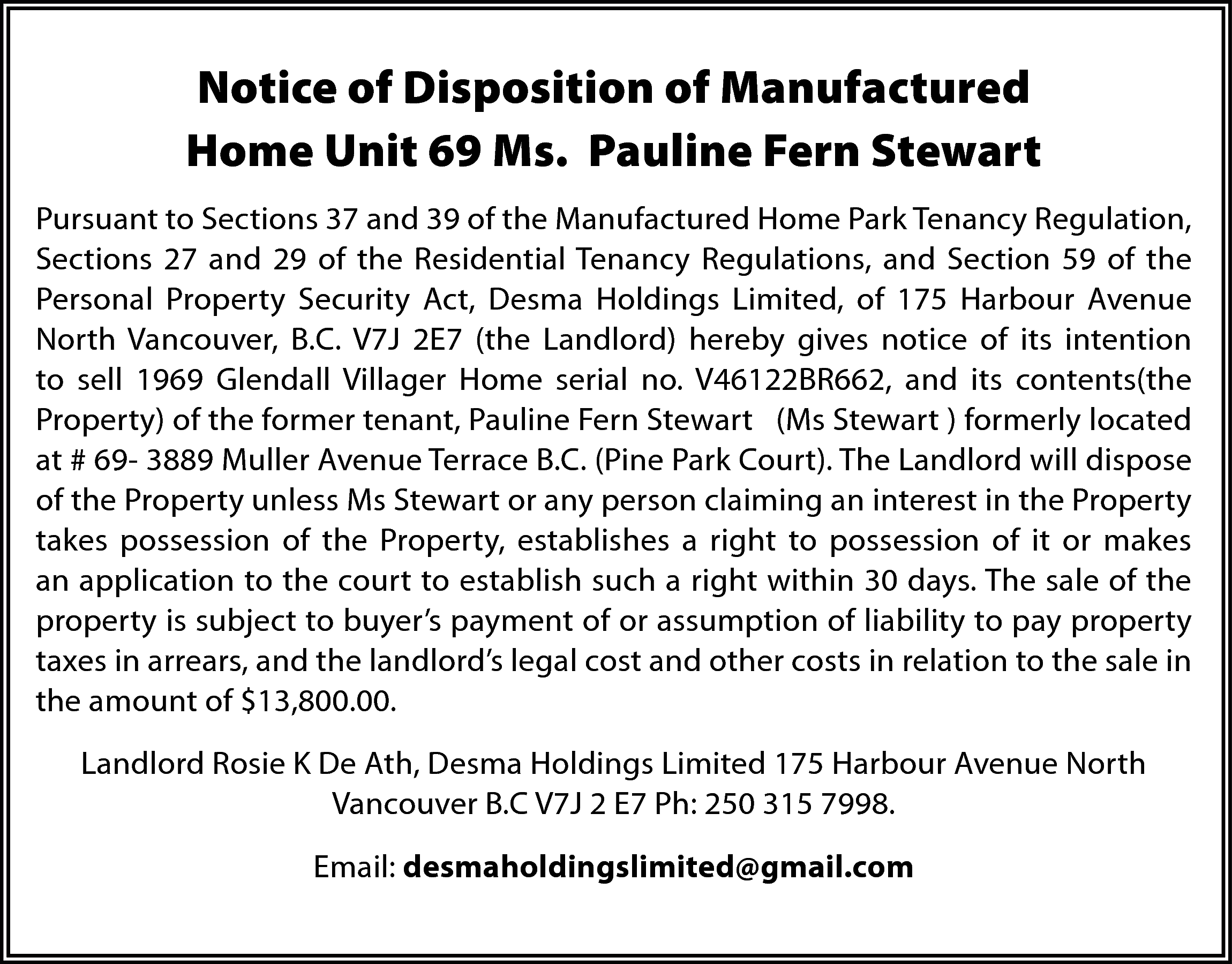 Notice of Disposition of Manufactured  Notice of Disposition of Manufactured  Home Unit 69 Ms. Pauline Fern Stewart  Pursuant to Sections 37 and 39 of the Manufactured Home Park Tenancy Regulation,  Sections 27 and 29 of the Residential Tenancy Regulations, and Section 59 of the  Personal Property Security Act, Desma Holdings Limited, of 175 Harbour Avenue  North Vancouver, B.C. V7J 2E7 (the Landlord) hereby gives notice of its intention  to sell 1969 Glendall Villager Home serial no. V46122BR662, and its contents(the  Property) of the former tenant, Pauline Fern Stewart (Ms Stewart ) formerly located  at # 69- 3889 Muller Avenue Terrace B.C. (Pine Park Court). The Landlord will dispose  of the Property unless Ms Stewart or any person claiming an interest in the Property  takes possession of the Property, establishes a right to possession of it or makes  an application to the court to establish such a right within 30 days. The sale of the  property is subject to buyer’s payment of or assumption of liability to pay property  taxes in arrears, and the landlord’s legal cost and other costs in relation to the sale in  the amount of $13,800.00.  Landlord Rosie K De Ath, Desma Holdings Limited 175 Harbour Avenue North  Vancouver B.C V7J 2 E7 Ph: 250 315 7998.  Email: desmaholdingslimited@gmail.com    