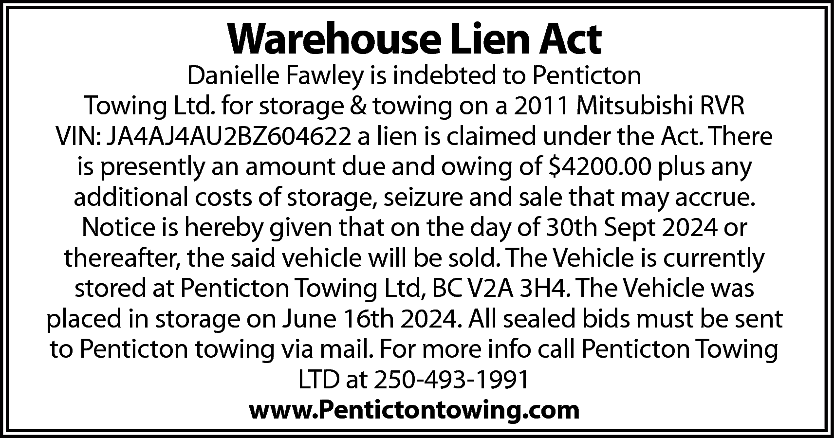 Warehouse Lien Act <br> <br>Danielle  Warehouse Lien Act    Danielle Fawley is indebted to Penticton  Towing Ltd. for storage & towing on a 2011 Mitsubishi RVR  VIN: JA4AJ4AU2BZ604622 a lien is claimed under the Act. There  is presently an amount due and owing of $4200.00 plus any  additional costs of storage, seizure and sale that may accrue.  Notice is hereby given that on the day of 30th Sept 2024 or  thereafter, the said vehicle will be sold. The Vehicle is currently  stored at Penticton Towing Ltd, BC V2A 3H4. The Vehicle was  placed in storage on June 16th 2024. All sealed bids must be sent  to Penticton towing via mail. For more info call Penticton Towing  LTD at 250-493-1991  www.Pentictontowing.com    