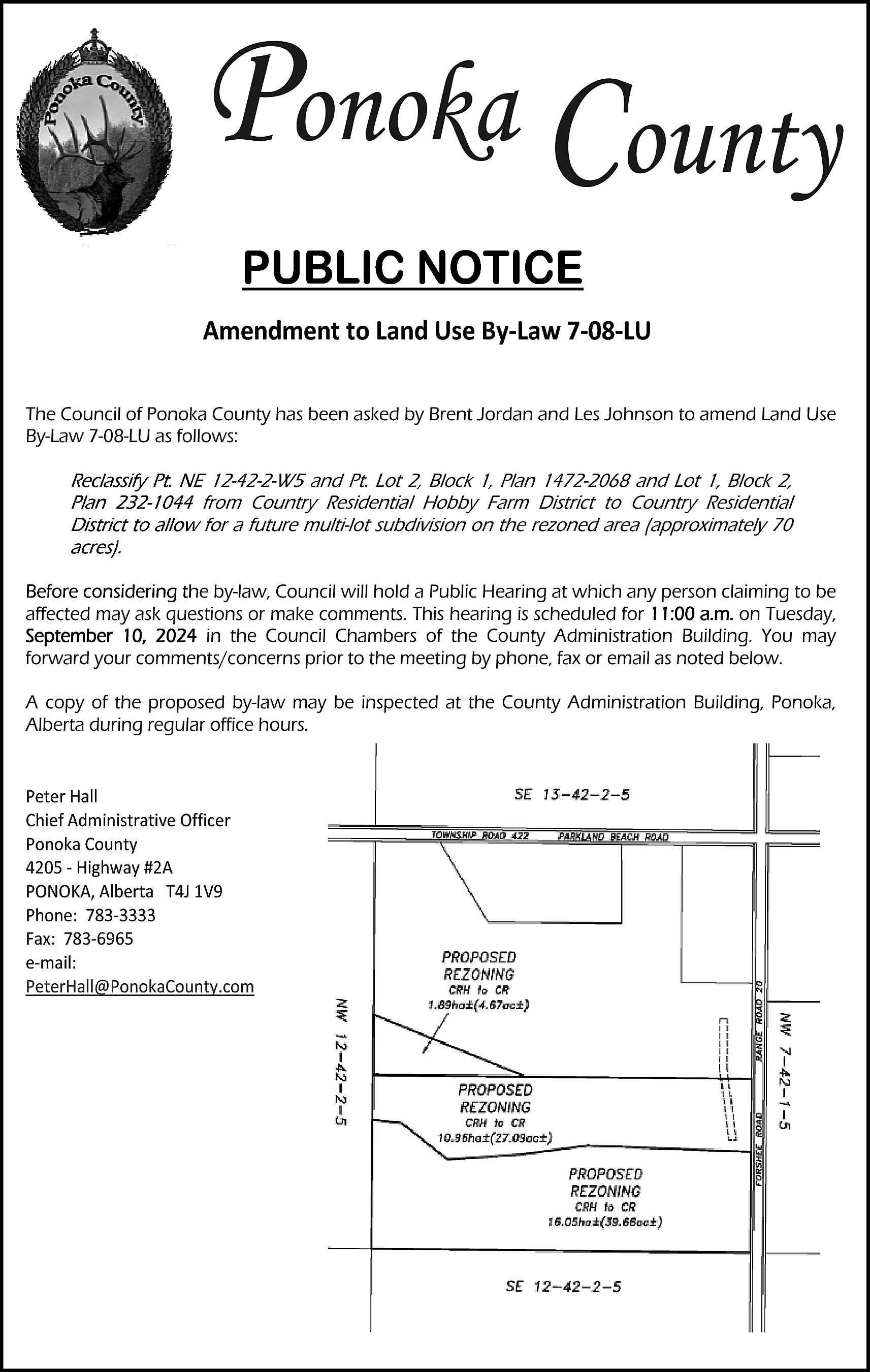 Ponoka County <br>PUBLIC NOTICE <br>PUBLIC  Ponoka County  PUBLIC NOTICE  PUBLIC NOTICE    Amendment to Land Use By‐Law 7‐08‐LU  The Council of Ponoka County has been asked by Brent Jordan and Les Johnson to amend Land Use  By-Law 7-08-LU as follows:    Reclassify Pt. NE 12-42-2-W5 and Pt. Lot 2, Block 1, Plan 1472-2068 and Lot 1, Block 2,  Plan 232-1044 from Country Residential Hobby Farm District to Country Residential  District to allow for a future multi-lot subdivision on the rezoned area (approximately 70  acres).  Before considering the by-law, Council will hold a Public Hearing at which any person claiming to be  affected may ask questions or make comments. This hearing is scheduled for 11:00 a.m. on Tuesday,  September 10, 2024 in the Council Chambers of the County Administration Building. You may  forward your comments/concerns prior to the meeting by phone, fax or email as noted below.  A copy of the proposed by-law may be inspected at the County Administration Building, Ponoka,  Alberta during regular office hours.  Peter Hall  Chief Administrative Officer  Ponoka County  4205 ‐ Highway #2A  PONOKA, Alberta T4J 1V9  Phone: 783‐3333  Fax: 783‐6965  e‐mail:  PeterHall@PonokaCounty.com    