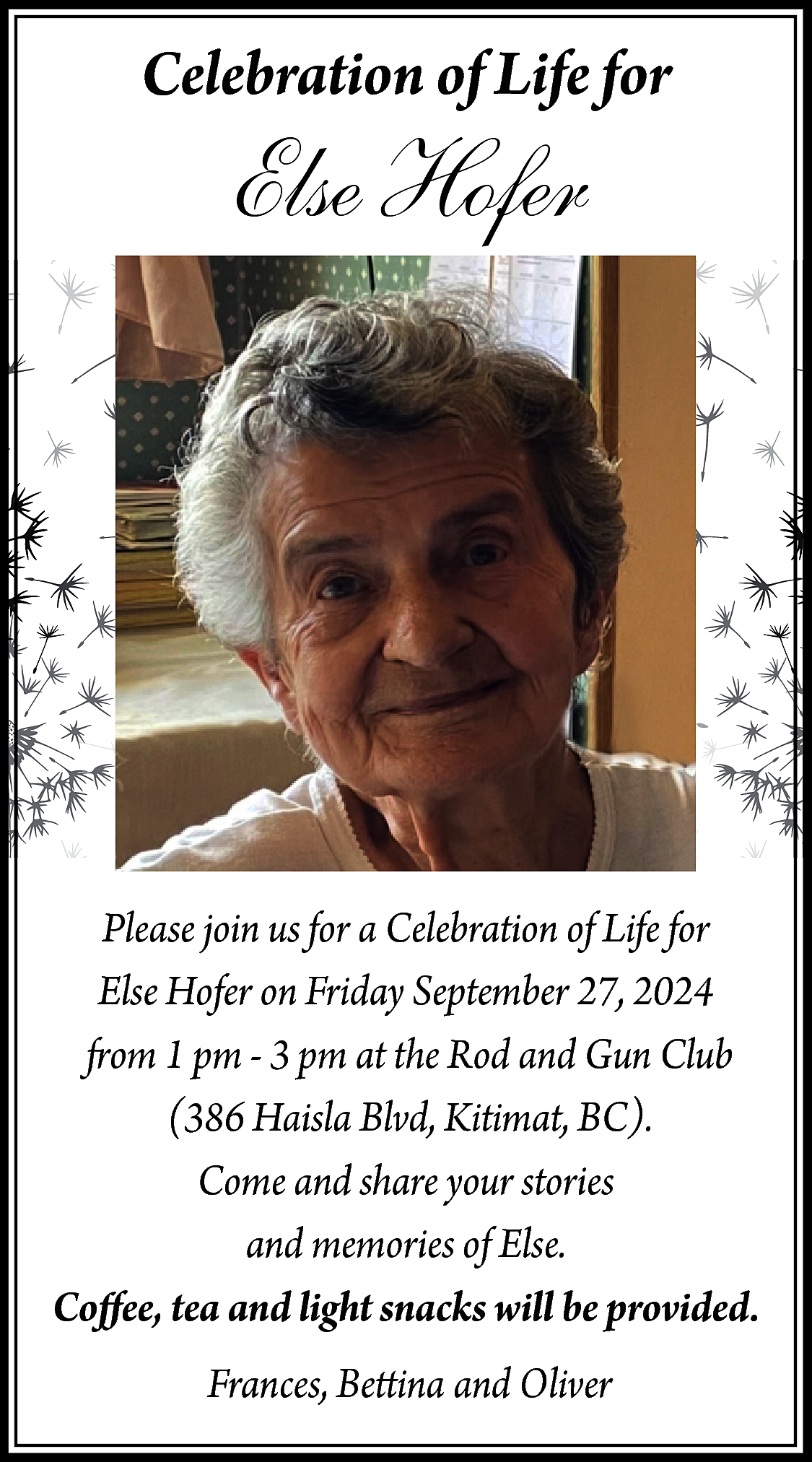 Celebration of Life for <br>  Celebration of Life for    Else Hofer    Please join us for a Celebration of Life for  Else Hofer on Friday September 27, 2024  from 1 pm - 3 pm at the Rod and Gun Club  (386 Haisla Blvd, Kitimat, BC).  Come and share your stories  and memories of Else.  Coffee, tea and light snacks will be provided.  Frances, Bettina and Oliver    