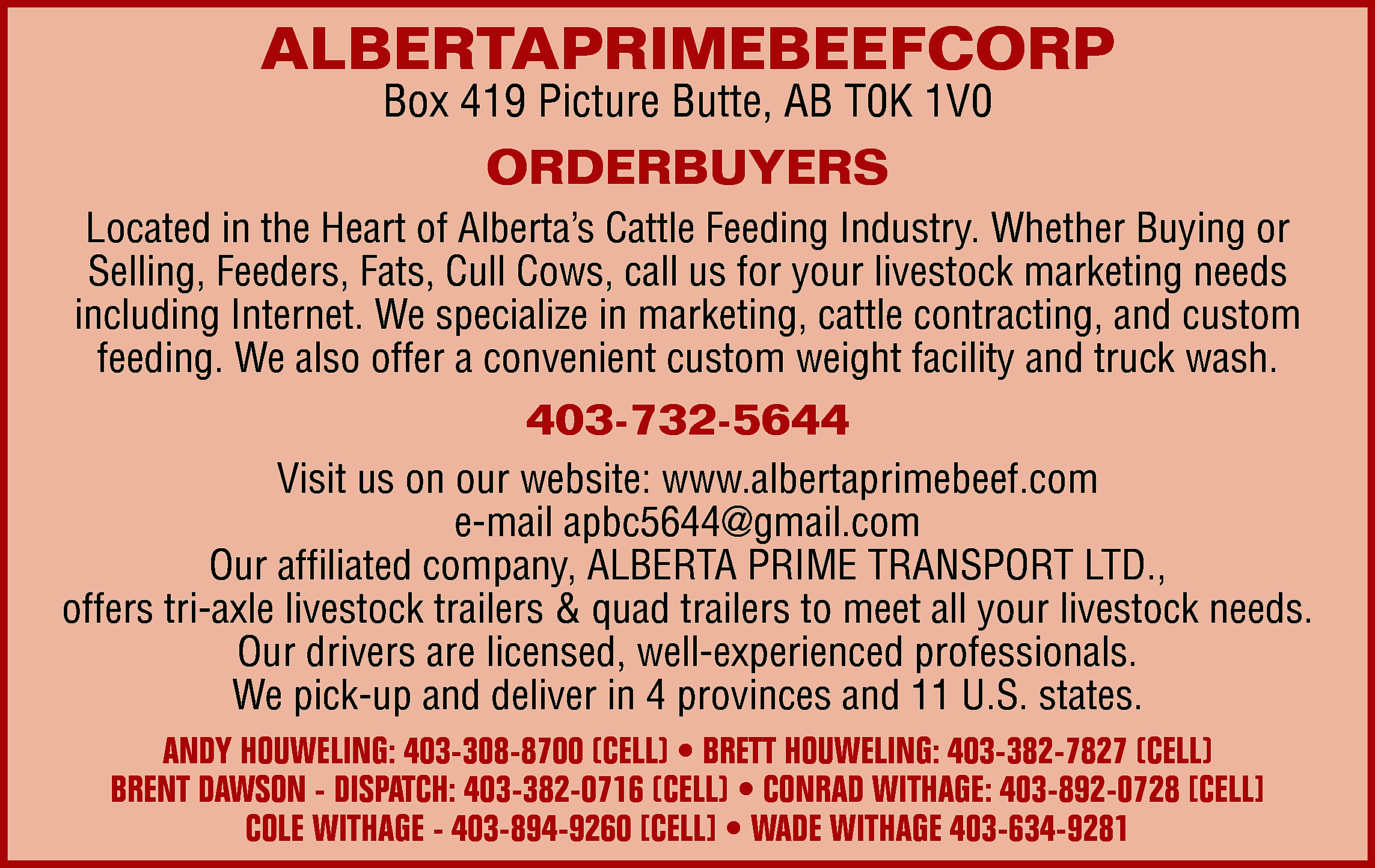 ALBERTAPRIMEBEEFCORP <br>Box 419 Picture Butte,  ALBERTAPRIMEBEEFCORP  Box 419 Picture Butte, AB T0K 1V0    ORDERBUYERS  Located in the Heart of Alberta’s Cattle Feeding Industry. Whether Buying or  Selling, Feeders, Fats, Cull Cows, call us for your livestock marketing needs  including Internet. We specialize in marketing, cattle contracting, and custom  feeding. We also offer a convenient custom weight facility and truck wash.    403-732-5644  Visit us on our website: www.albertaprimebeef.com  e-mail apbc5644@gmail.com  Our affiliated company, ALBERTA PRIME TRANSPORT LTD.,  offers tri-axle livestock trailers & quad trailers to meet all your livestock needs.  Our drivers are licensed, well-experienced professionals.  We pick-up and deliver in 4 provinces and 11 U.S. states.  ANDY HOUWELING: 403-308-8700 (CELL) • BRETT HOUWELING: 403-382-7827 (CELL)  BRENT DAWSON - DISPATCH: 403-382-0716 (CELL) • CONRAD WITHAGE: 403-892-0728 [CELL]  COLE WITHAGE - 403-894-9260 [CELL] • WADE WITHAGE 403-634-9281    