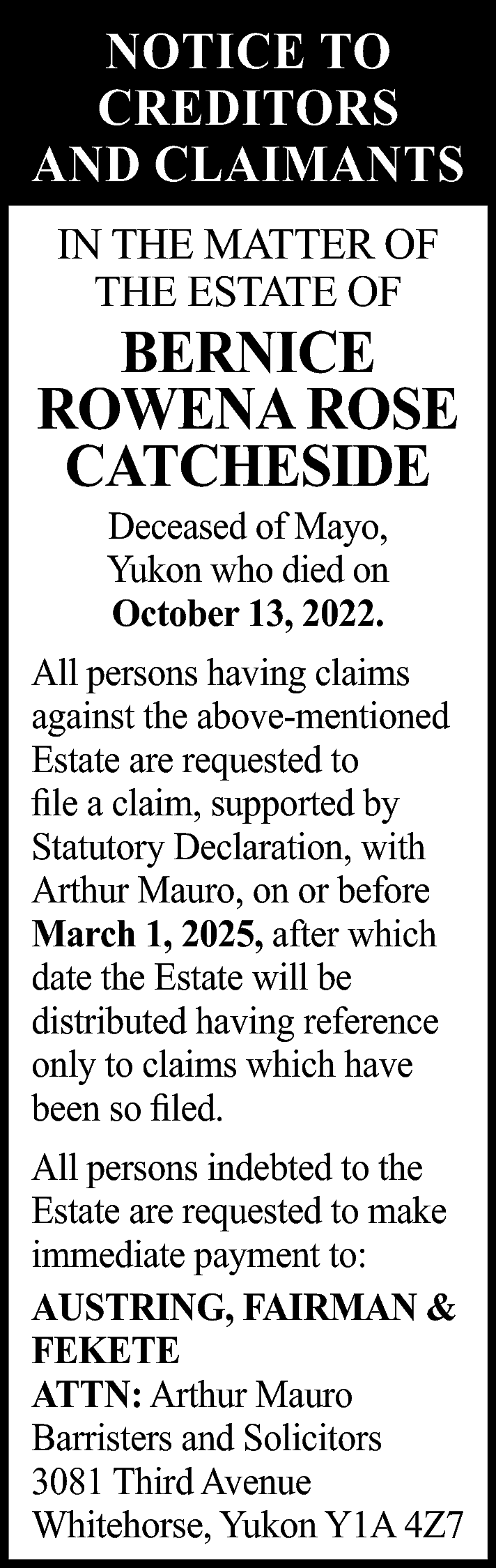 NOTICE TO <br>CREDITORS <br>AND CLAIMANTS  NOTICE TO  CREDITORS  AND CLAIMANTS  IN THE MATTER OF  THE ESTATE OF    BERNICE  ROWENA ROSE  CATCHESIDE  Deceased of Mayo,  Yukon who died on  October 13, 2022.    All persons having claims  against the above-mentioned  Estate are requested to  file a claim, supported by  Statutory Declaration, with  Arthur Mauro, on or before  March 1, 2025, after which  date the Estate will be  distributed having reference  only to claims which have  been so filed.  All persons indebted to the  Estate are requested to make  immediate payment to:  AUSTRING, FAIRMAN &  FEKETE  ATTN: Arthur Mauro  Barristers and Solicitors  3081 Third Avenue  Whitehorse, Yukon Y1A 4Z7    