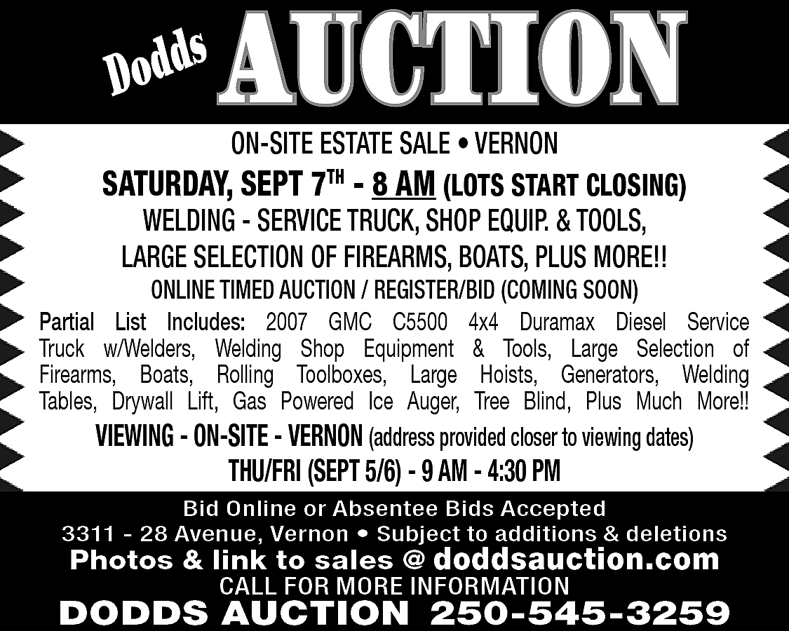 s <br>Dodd <br> <br>AUCTION <br>ON-SITE  s  Dodd    AUCTION  ON-SITE ESTATE SALE • VERNON    SATURDAY, SEPT 7TH - 8 AM (LOTS START CLOSING)  WELDING - SERVICE TRUCK, SHOP EQUIP. & TOOLS,  LARGE SELECTION OF FIREARMS, BOATS, PLUS MORE!!    ONLINE TIMED AUCTION / REGISTER/BID (COMING SOON)  Partial List Includes: 2007 GMC C5500 4x4 Duramax Diesel Service  Truck w/Welders, Welding Shop Equipment & Tools, Large Selection of  Firearms, Boats, Rolling Toolboxes, Large Hoists, Generators, Welding  Tables, Drywall Lift, Gas Powered Ice Auger, Tree Blind, Plus Much More!!  VIEWING - ON-SITE - VERNON (address provided closer to viewing dates)    THU/FRI (SEPT 5/6) - 9 AM - 4:30 PM    Bid Online or Absentee Bids Accepted  3311 - 28 Avenue, Vernon • Subject to additions & deletions    Photos & link to sales @ doddsauction.com  CALL FOR MORE INFORMATION    DODDS AUCTION 250-545-3259    