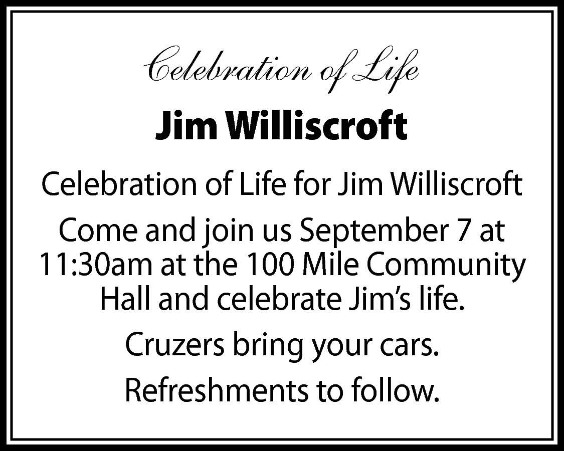 Celebration of Life <br>Jim Williscroft  Celebration of Life  Jim Williscroft  Celebration of Life for Jim Williscroft  Come and join us September 7 at  11:30am at the 100 Mile Community  Hall and celebrate Jim’s life.  Cruzers bring your cars.  Refreshments to follow.    