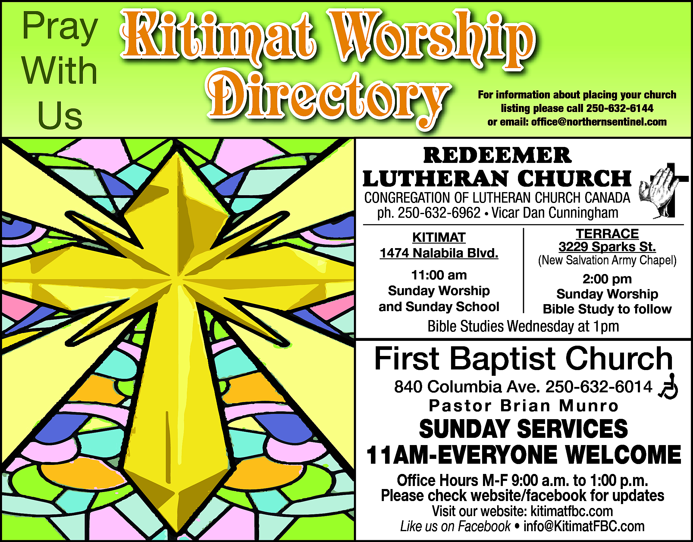 Pray <br>With <br>Us <br> <br>Kitimat  Pray  With  Us    Kitimat Worship  Directory    For information about placing your church  listing please call 250-632-6144  or email: office@northernsentinel.com    RedeemeR  LutheRan ChuRCh  Congregation of Lutheran ChurCh Canada  250-632-6962  • Pastor  Visser  ph.ph.  250-632-6962  • Vicar  DanAlan  Cunningham  Kitimat  Kitimat  1474 Nalabila Blvd.    1474 Nalabila Blvd.  11:00 am  11:00  am  Sunday Worship  Sunday  Worship  and Sunday  School    terrace  3229  Sparks St.  terrace  (New Salvation Army Chapel)  3229 Sparks St.  2:00 pm  (NewSunday  SalvationWorship  Army Chapel)  Bible Study to follow    Bible  on Facebook  BibleStudies  StudiesAvailable  Wednesday  at 1pm    First Baptist Church  840 Columbia Ave. 250-632-6014  Pastor Brian Munro    SUNDAY SERVICES  11AM-EVERYONE WELCOME  Office Hours M-F 9:00 a.m. to 1:00 p.m.  Please check website/facebook for updates  Visit our website: kitimatfbc.com  Like us on Facebook • info@KitimatFBC.com    