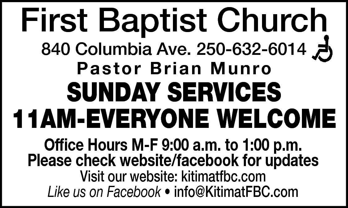 First Baptist Church <br>840 Columbia  First Baptist Church  840 Columbia Ave. 250-632-6014  Pastor Brian Munro    SUNDAY SERVICES  11AM-EVERYONE WELCOME  Office Hours M-F 9:00 a.m. to 1:00 p.m.  Please check website/facebook for updates  Visit our website: kitimatfbc.com  Like us on Facebook • info@KitimatFBC.com    