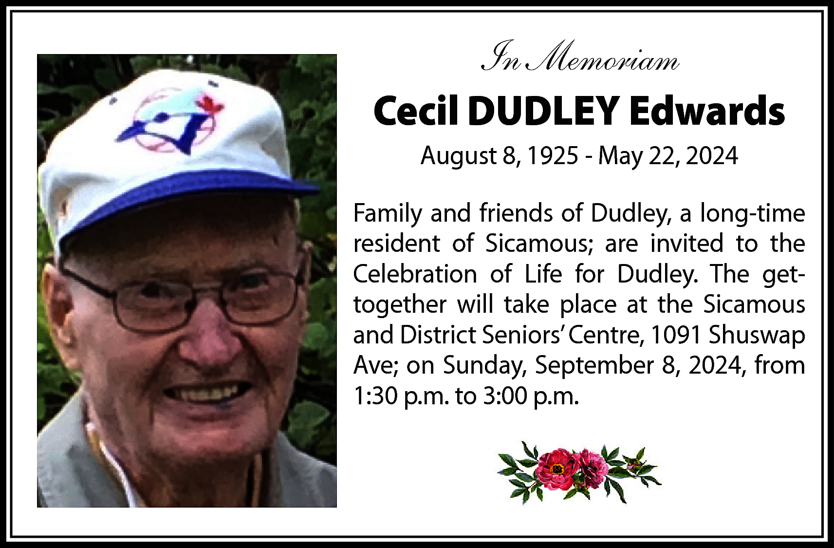 In Memoriam <br>Cecil DUDLEY Edwards  In Memoriam  Cecil DUDLEY Edwards  August 8, 1925 - May 22, 2024  Family and friends of Dudley, a long-time  resident of Sicamous; are invited to the  Celebration of Life for Dudley. The gettogether will take place at the Sicamous  and District Seniors’ Centre, 1091 Shuswap  Ave; on Sunday, September 8, 2024, from  1:30 p.m. to 3:00 p.m.    