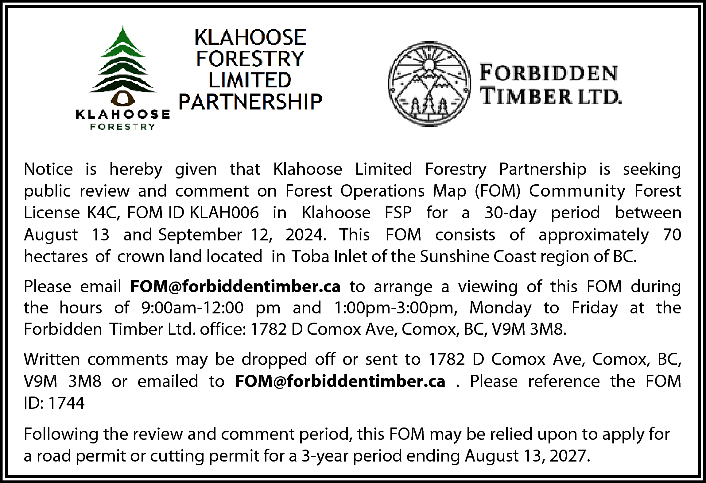 Notice is hereby given that  Notice is hereby given that Klahoose Limited Forestry Partnership is seeking  public review and comment on Forest Operations Map (FOM) Community Forest  License K4C, FOM ID KLAH006 in Klahoose FSP for a 30-day period between  August 13 and September 12, 2024. This FOM consists of approximately 70  hectares of crown land located in Toba Inlet of the Sunshine Coast region of BC.  Please email FOM@forbiddentimber.ca to arrange a viewing of this FOM during  the hours of 9:00am-12:00 pm and 1:00pm-3:00pm, Monday to Friday at the  Forbidden Timber Ltd. office: 1782 D Comox Ave, Comox, BC, V9M 3M8.  Written comments may be dropped off or sent to 1782 D Comox Ave, Comox, BC,  V9M 3M8 or emailed to FOM@forbiddentimber.ca . Please reference the FOM  ID: 1744  Following the review and comment period, this FOM may be relied upon to apply for  a road permit or cutting permit for a 3-year period ending August 13, 2027.    