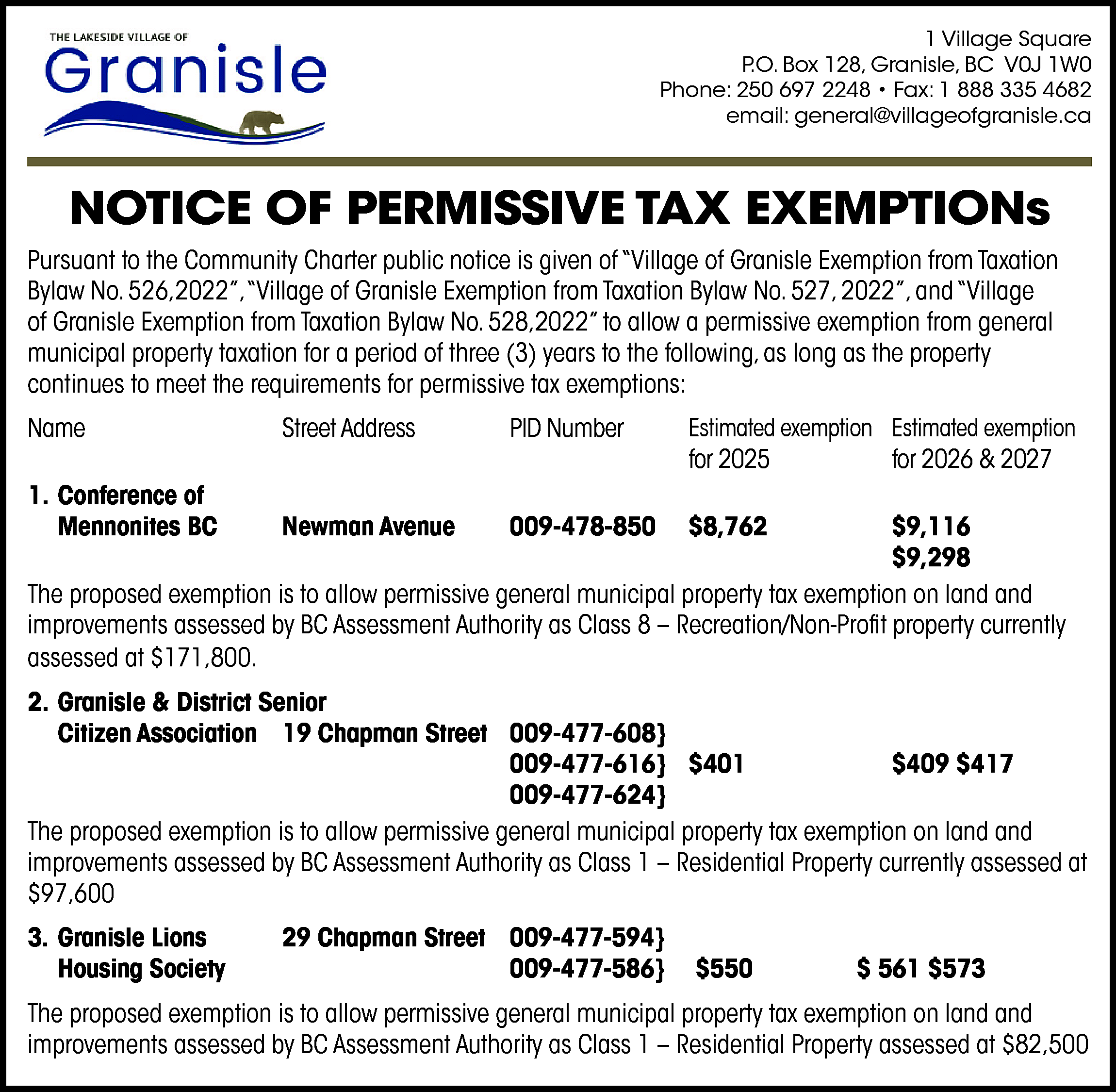 1 Village Square <br>P.O. Box  1 Village Square  P.O. Box 128, Granisle, BC V0J 1W0  Phone: 250 697 2248 • Fax: 1 888 335 4682  email: general@villageofgranisle.ca    NOTICE OF PERMISSIVE TAX EXEMPTIONs  Pursuant to the Community Charter public notice is given of “Village of Granisle Exemption from Taxation  Bylaw No. 526,2022”,“Village of Granisle Exemption from Taxation Bylaw No. 527, 2022”, and “Village  of Granisle Exemption from Taxation Bylaw No. 528,2022” to allow a permissive exemption from general  municipal property taxation for a period of three (3) years to the following, as long as the property  continues to meet the requirements for permissive tax exemptions:  Name    Street Address    PID Number    Estimated exemption Estimated exemption  for 2025  for 2026 & 2027    1. Conference of  Mennonites BC    Newman Avenue    009-478-850    $8,762    $9,116  $9,298  The proposed exemption is to allow permissive general municipal property tax exemption on land and  improvements assessed by BC Assessment Authority as Class 8 – Recreation/Non-Profit property currently  assessed at $171,800.  2. Granisle & District Senior  Citizen Association 19 Chapman Street 009-477-608}  009-477-616} $401  $409 $417  009-477-624}  The proposed exemption is to allow permissive general municipal property tax exemption on land and  improvements assessed by BC Assessment Authority as Class 1 – Residential Property currently assessed at  $97,600  3. Granisle Lions  Housing Society    29 Chapman Street 009-477-594}  009-477-586}    $550    $ 561 $573    The proposed exemption is to allow permissive general municipal property tax exemption on land and  improvements assessed by BC Assessment Authority as Class 1 – Residential Property assessed at $82,500    