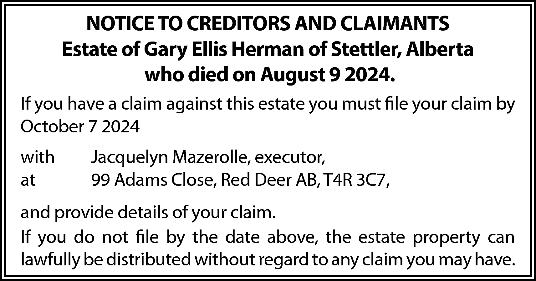 NOTICE TO CREDITORS AND CLAIMANTS  NOTICE TO CREDITORS AND CLAIMANTS  Estate of Gary Ellis Herman of Stettler, Alberta  who died on August 9 2024.  If you have a claim against this estate you must file your claim by  October 7 2024  with  at    Jacquelyn Mazerolle, executor,  99 Adams Close, Red Deer AB, T4R 3C7,    and provide details of your claim.  If you do not file by the date above, the estate property can  lawfully be distributed without regard to any claim you may have.    