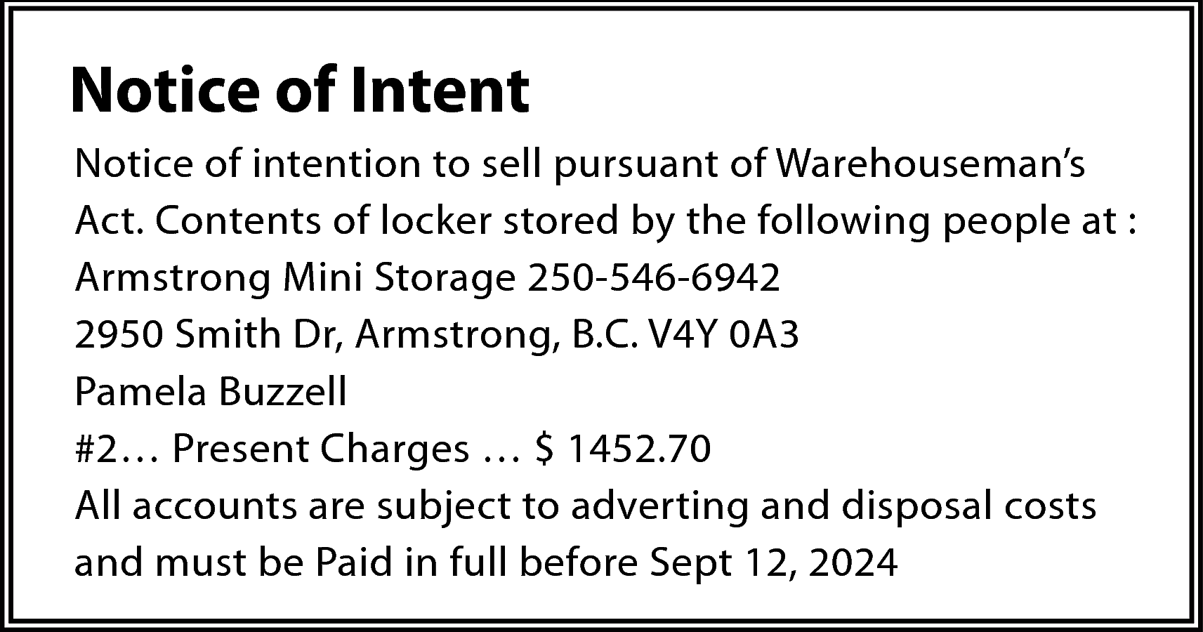 Notice of Intent <br>Notice of  Notice of Intent  Notice of intention to sell pursuant of Warehouseman’s  Act. Contents of locker stored by the following people at :  Armstrong Mini Storage 250-546-6942  2950 Smith Dr, Armstrong, B.C. V4Y 0A3  Pamela Buzzell  #2… Present Charges … $ 1452.70  All accounts are subject to adverting and disposal costs  and must be Paid in full before Sept 12, 2024    