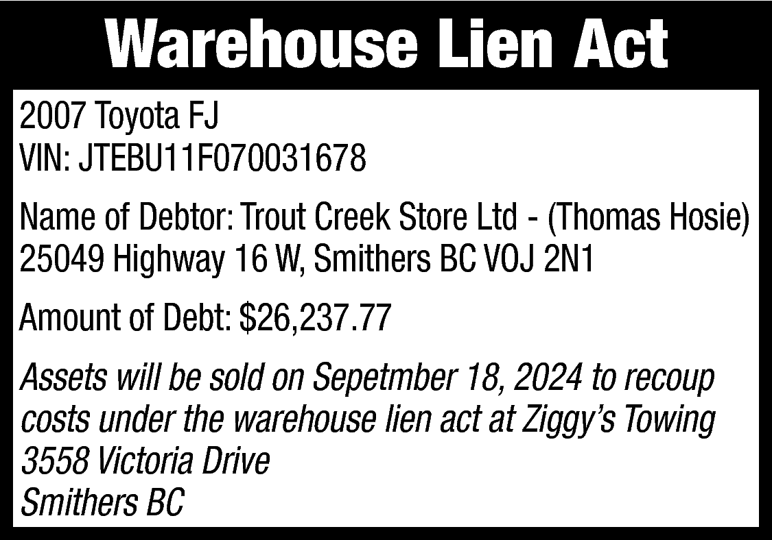 Warehouse Lien Act <br>2007 Toyota  Warehouse Lien Act  2007 Toyota FJ  VIN: JTEBU11F070031678  Name of Debtor: Trout Creek Store Ltd - (Thomas Hosie)  25049 Highway 16 W, Smithers BC VOJ 2N1  Amount of Debt: $26,237.77  Assets will be sold on Sepetmber 18, 2024 to recoup  costs under the warehouse lien act at Ziggy’s Towing  3558 Victoria Drive  Smithers BC    