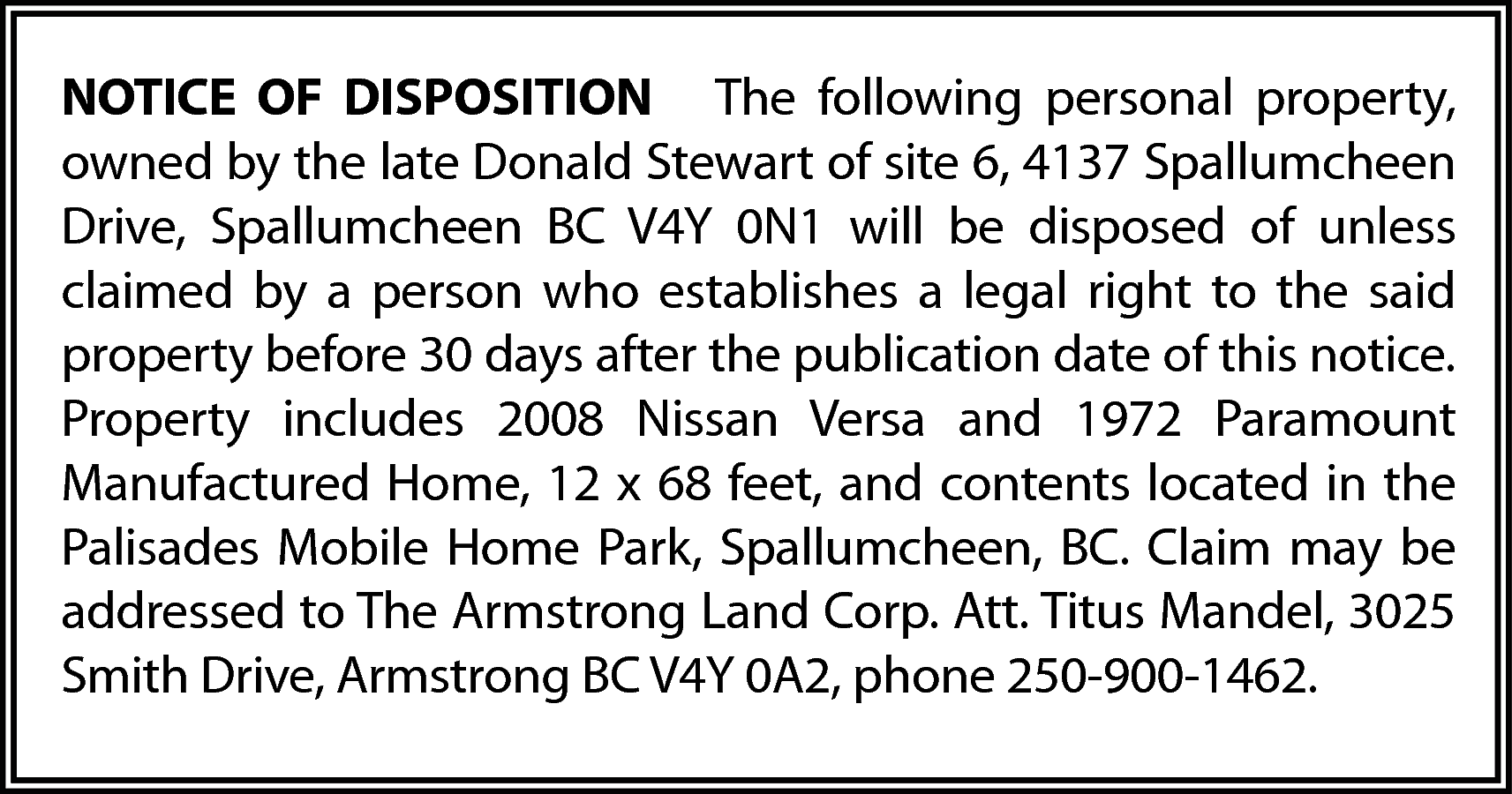 NOTICE OF DISPOSITION The following  NOTICE OF DISPOSITION The following personal property,  owned by the late Donald Stewart of site 6, 4137 Spallumcheen  Drive, Spallumcheen BC V4Y 0N1 will be disposed of unless  claimed by a person who establishes a legal right to the said  property before 30 days after the publication date of this notice.  Property includes 2008 Nissan Versa and 1972 Paramount  Manufactured Home, 12 x 68 feet, and contents located in the  Palisades Mobile Home Park, Spallumcheen, BC. Claim may be  addressed to The Armstrong Land Corp. Att. Titus Mandel, 3025  Smith Drive, Armstrong BC V4Y 0A2, phone 250-900-1462.    