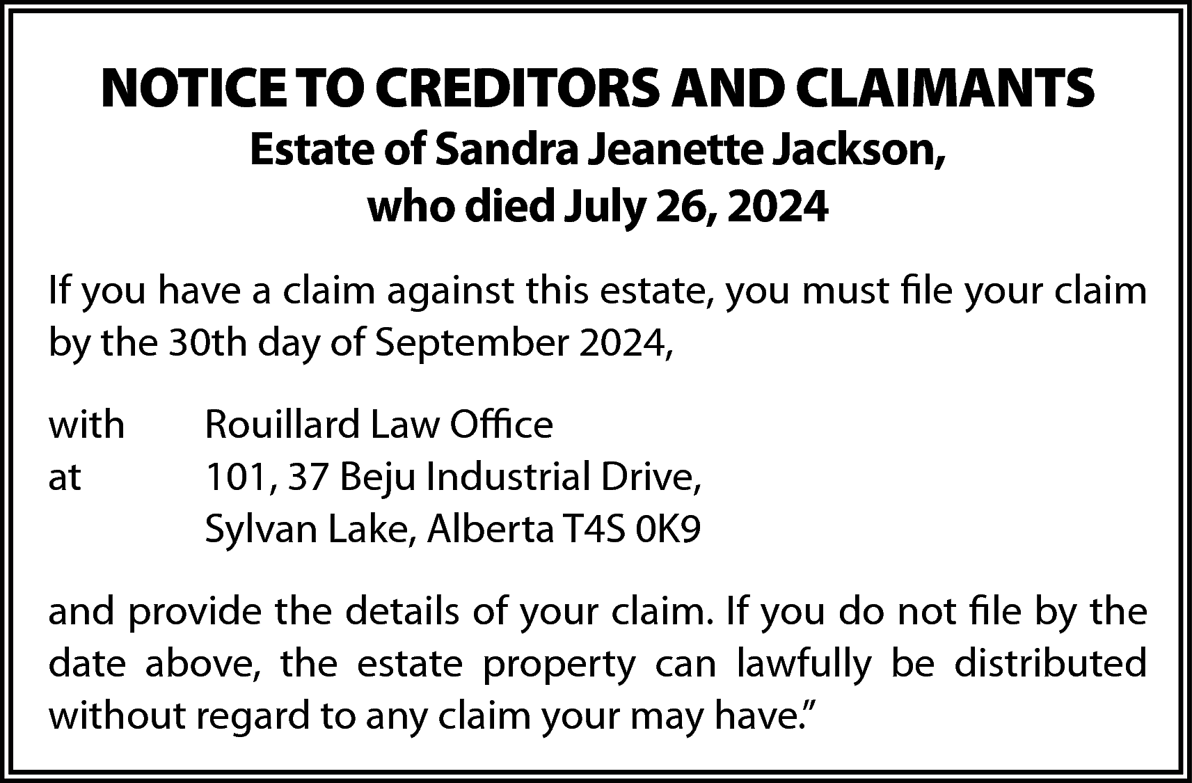 NOTICE TO CREDITORS AND CLAIMANTS  NOTICE TO CREDITORS AND CLAIMANTS  Estate of Sandra Jeanette Jackson,  who died July 26, 2024    If you have a claim against this estate, you must file your claim  by the 30th day of September 2024,  with  at    Rouillard Law Office  101, 37 Beju Industrial Drive,  Sylvan Lake, Alberta T4S 0K9    and provide the details of your claim. If you do not file by the  date above, the estate property can lawfully be distributed  without regard to any claim your may have.”    