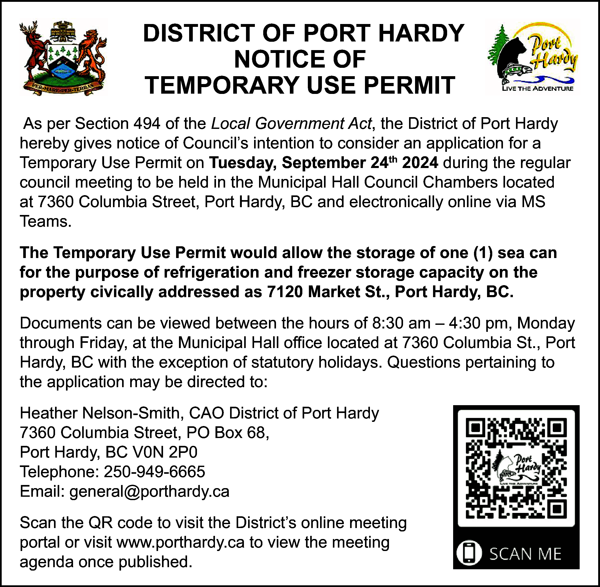 DISTRICT OF PORT HARDY <br>NOTICE  DISTRICT OF PORT HARDY  NOTICE OF  TEMPORARY USE PERMIT  As per Section 494 of the Local Government Act, the District of Port Hardy  hereby gives notice of Council’s intention to consider an application for a  Temporary Use Permit on Tuesday, September 24th 2024 during the regular  council meeting to be held in the Municipal Hall Council Chambers located  at 7360 Columbia Street, Port Hardy, BC and electronically online via MS  Teams.  The Temporary Use Permit would allow the storage of one (1) sea can  for the purpose of refrigeration and freezer storage capacity on the  property civically addressed as 7120 Market St., Port Hardy, BC.  Documents can be viewed between the hours of 8:30 am – 4:30 pm, Monday  through Friday, at the Municipal Hall office located at 7360 Columbia St., Port  Hardy, BC with the exception of statutory holidays. Questions pertaining to  the application may be directed to:  Heather Nelson-Smith, CAO District of Port Hardy  7360 Columbia Street, PO Box 68,  Port Hardy, BC V0N 2P0  Telephone: 250-949-6665  Email: general@porthardy.ca  Scan the QR code to visit the District’s online meeting  portal or visit www.porthardy.ca to view the meeting  agenda once published.    