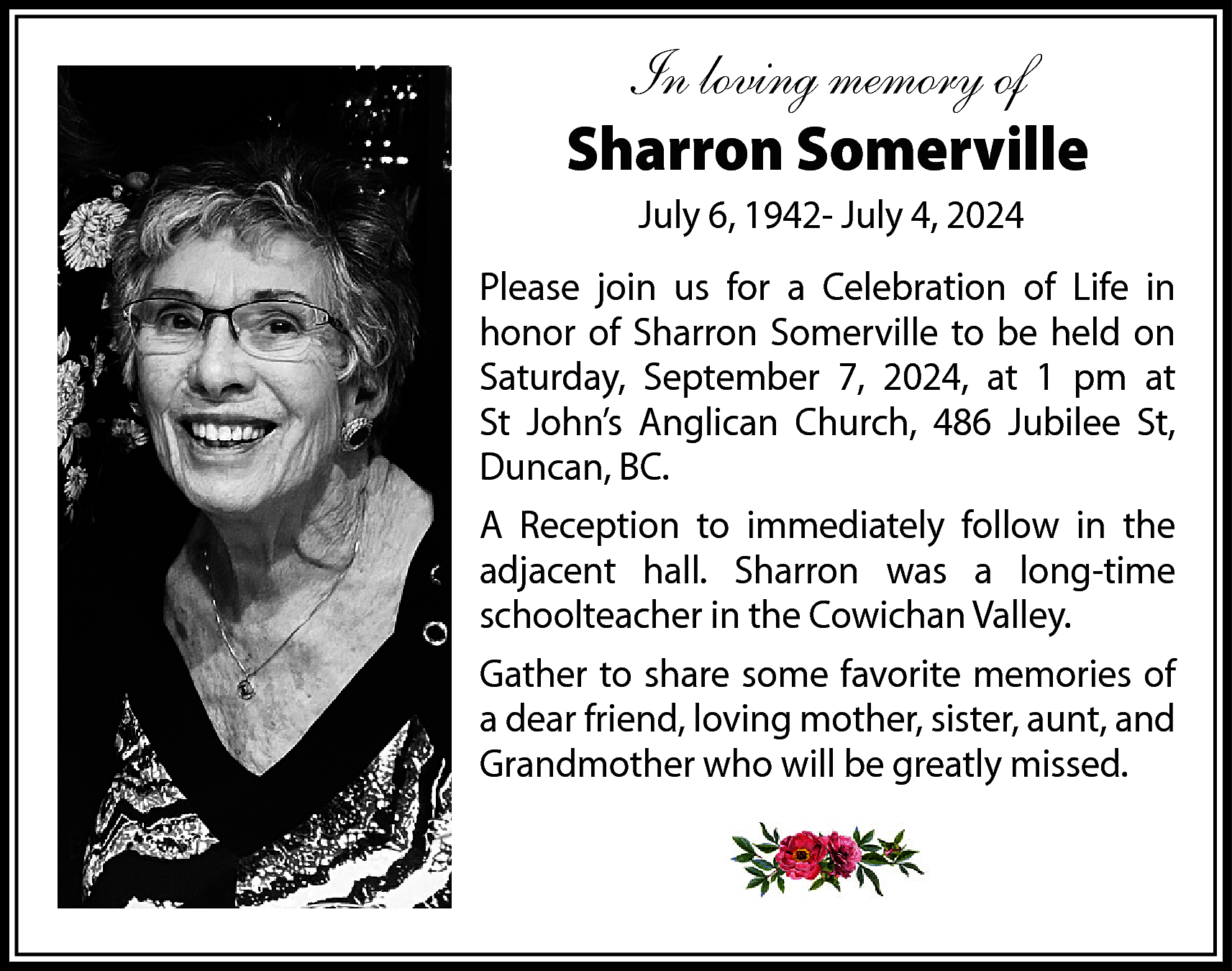 In loving memory of <br>Sharron  In loving memory of  Sharron Somerville  July 6, 1942- July 4, 2024  Please join us for a Celebration of Life in  honor of Sharron Somerville to be held on  Saturday, September 7, 2024, at 1 pm at  St John’s Anglican Church, 486 Jubilee St,  Duncan, BC.  A Reception to immediately follow in the  adjacent hall. Sharron was a long-time  schoolteacher in the Cowichan Valley.  Gather to share some favorite memories of  a dear friend, loving mother, sister, aunt, and  Grandmother who will be greatly missed.    