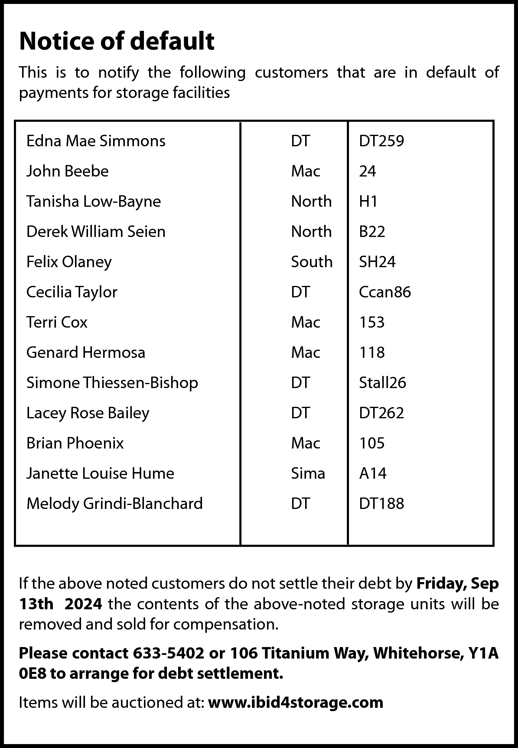 Notice of default <br>This is  Notice of default  This is to notify the following customers that are in default of  payments for storage facilities  Edna Mae Simmons    DT    DT259    John Beebe    Mac    24    Tanisha Low-Bayne    North    H1    Derek William Seien    North    B22    Felix Olaney    South    SH24    Cecilia Taylor    DT    Ccan86    Terri Cox    Mac    153    Genard Hermosa    Mac    118    Simone Thiessen-Bishop    DT    Stall26    Lacey Rose Bailey    DT    DT262    Brian Phoenix    Mac    105    Janette Louise Hume    Sima    A14    Melody Grindi-Blanchard    DT    DT188    If the above noted customers do not settle their debt by Friday, Sep  13th 2024 the contents of the above-noted storage units will be  removed and sold for compensation.  Please contact 633-5402 or 106 Titanium Way, Whitehorse, Y1A  0E8 to arrange for debt settlement.  Items will be auctioned at: www.ibid4storage.com    