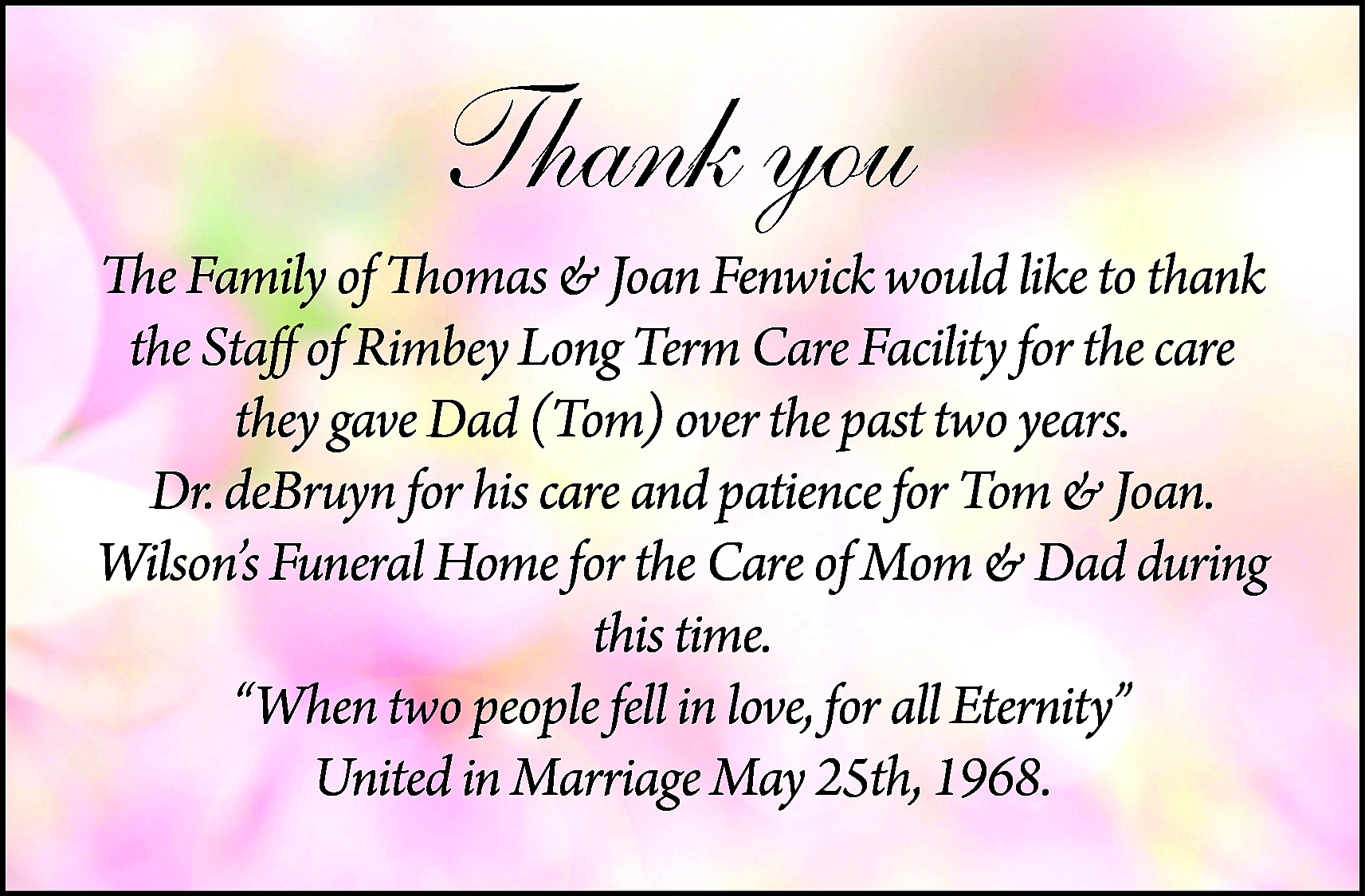 Thank you <br>The Family of  Thank you  The Family of Thomas & Joan Fenwick would like to thank  the Staff of Rimbey Long Term Care Facility for the care  they gave Dad (Tom) over the past two years.  Dr. deBruyn for his care and patience for Tom & Joan.  Wilson’s Funeral Home for the Care of Mom & Dad during  this time.  “When two people fell in love, for all Eternity”  United in Marriage May 25th, 1968.    