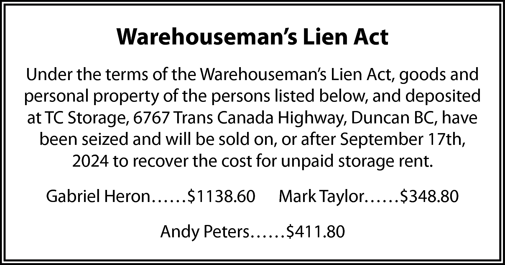 Warehouseman’s Lien Act <br>Under the  Warehouseman’s Lien Act  Under the terms of the Warehouseman’s Lien Act, goods and  personal property of the persons listed below, and deposited  at TC Storage, 6767 Trans Canada Highway, Duncan BC, have  been seized and will be sold on, or after September 17th,  2024 to recover the cost for unpaid storage rent.  Gabriel Heron……$1138.60    Mark Taylor……$348.80    Andy Peters……$411.80    