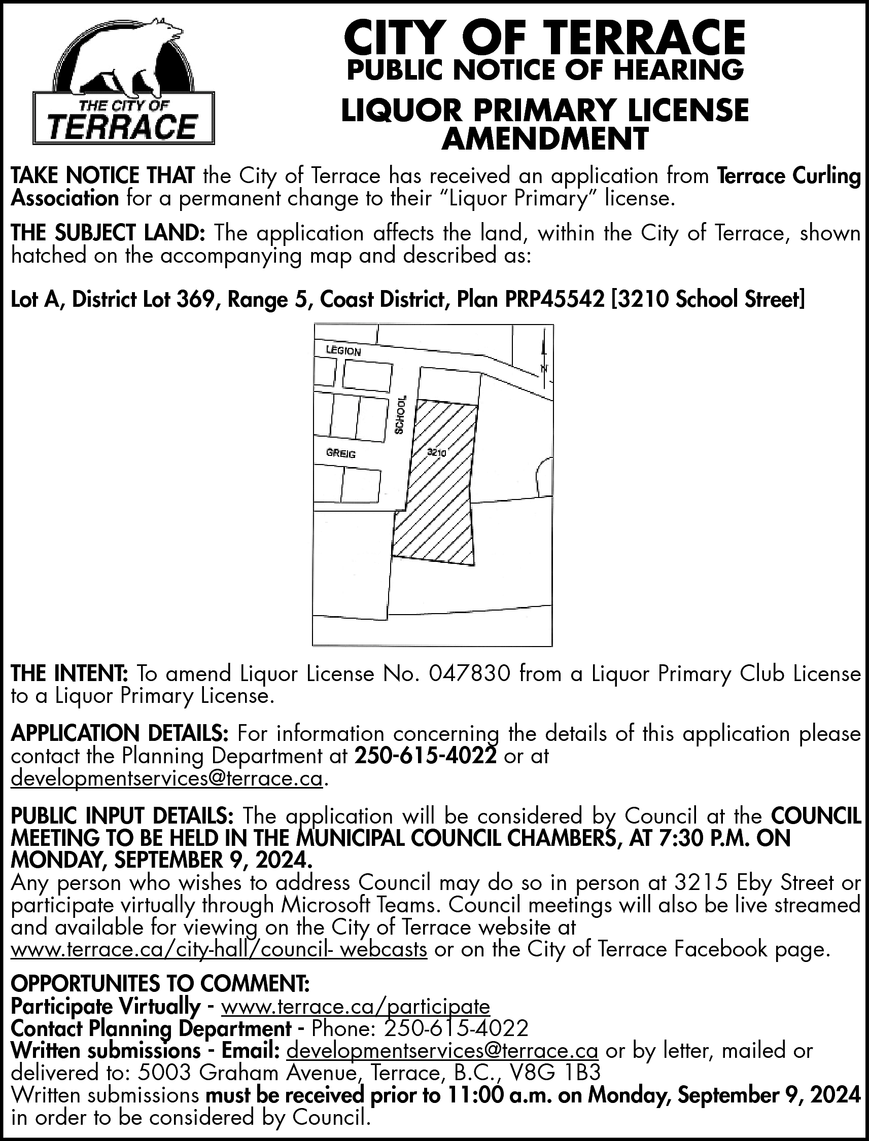 CITY OF TERRACE <br>PUBLIC NOTICE  CITY OF TERRACE  PUBLIC NOTICE OF HEARING    LIQUOR PRIMARY LICENSE  AMENDMENT  TAKE NOTICE THAT the City of Terrace has received an application from Terrace Curling  Association for a permanent change to their “Liquor Primary” license.  THE SUBJECT LAND: The application affects the land, within the City of Terrace, shown  hatched on the accompanying map and described as:  Lot A, District Lot 369, Range 5, Coast District, Plan PRP45542 [3210 School Street]    THE INTENT: To amend Liquor License No. 047830 from a Liquor Primary Club License  to a Liquor Primary License.  APPLICATION DETAILS: For information concerning the details of this application please  contact the Planning Department at 250-615-4022 or at  developmentservices@terrace.ca.  PUBLIC INPUT DETAILS: The application will be considered by Council at the COUNCIL  MEETING TO BE HELD IN THE MUNICIPAL COUNCIL CHAMBERS, AT 7:30 P.M. ON  MONDAY, SEPTEMBER 9, 2024.  Any person who wishes to address Council may do so in person at 3215 Eby Street or  participate virtually through Microsoft Teams. Council meetings will also be live streamed  and available for viewing on the City of Terrace website at  www.terrace.ca/city-hall/council- webcasts or on the City of Terrace Facebook page.  OPPORTUNITES TO COMMENT:  Participate Virtually - www.terrace.ca/participate  Contact Planning Department - Phone: 250-615-4022  Written submissions - Email: developmentservices@terrace.ca or by letter, mailed or  delivered to: 5003 Graham Avenue, Terrace, B.C., V8G 1B3  Written submissions must be received prior to 11:00 a.m. on Monday, September 9, 2024  in order to be considered by Council.    