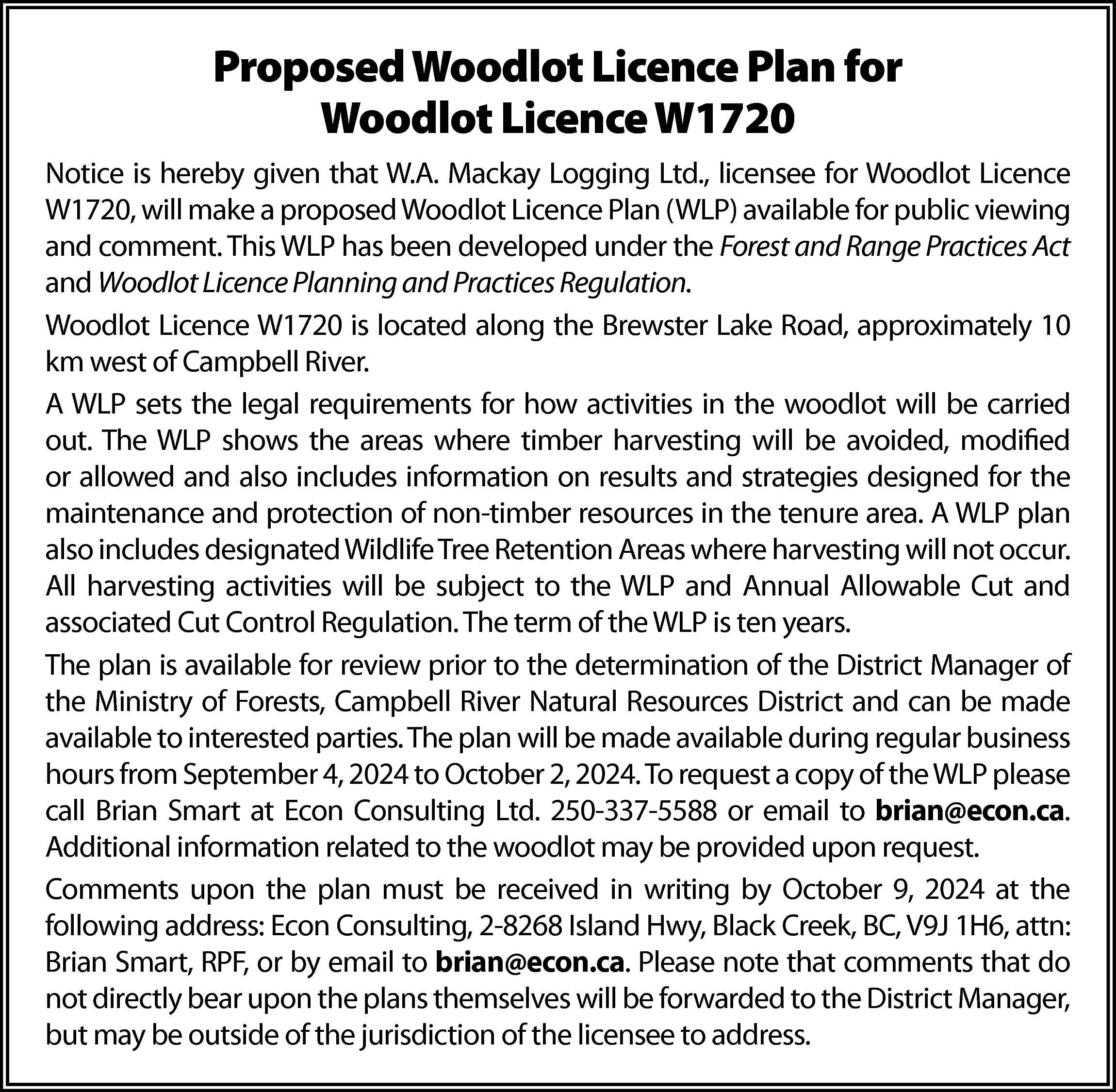 Proposed Woodlot Licence Plan for  Proposed Woodlot Licence Plan for  Woodlot Licence W1720  Notice is hereby given that W.A. Mackay Logging Ltd., licensee for Woodlot Licence  W1720, will make a proposed Woodlot Licence Plan (WLP) available for public viewing  and comment. This WLP has been developed under the Forest and Range Practices Act  and Woodlot Licence Planning and Practices Regulation.  Woodlot Licence W1720 is located along the Brewster Lake Road, approximately 10  km west of Campbell River.  A WLP sets the legal requirements for how activities in the woodlot will be carried  out. The WLP shows the areas where timber harvesting will be avoided, modified  or allowed and also includes information on results and strategies designed for the  maintenance and protection of non-timber resources in the tenure area. A WLP plan  also includes designated Wildlife Tree Retention Areas where harvesting will not occur.  All harvesting activities will be subject to the WLP and Annual Allowable Cut and  associated Cut Control Regulation. The term of the WLP is ten years.  The plan is available for review prior to the determination of the District Manager of  the Ministry of Forests, Campbell River Natural Resources District and can be made  available to interested parties. The plan will be made available during regular business  hours from September 4, 2024 to October 2, 2024. To request a copy of the WLP please  call Brian Smart at Econ Consulting Ltd. 250-337-5588 or email to brian@econ.ca.  Additional information related to the woodlot may be provided upon request.  Comments upon the plan must be received in writing by October 9, 2024 at the  following address: Econ Consulting, 2-8268 Island Hwy, Black Creek, BC, V9J 1H6, attn:  Brian Smart, RPF, or by email to brian@econ.ca. Please note that comments that do  not directly bear upon the plans themselves will be forwarded to the District Manager,  but may be outside of the jurisdiction of the licensee to address.    