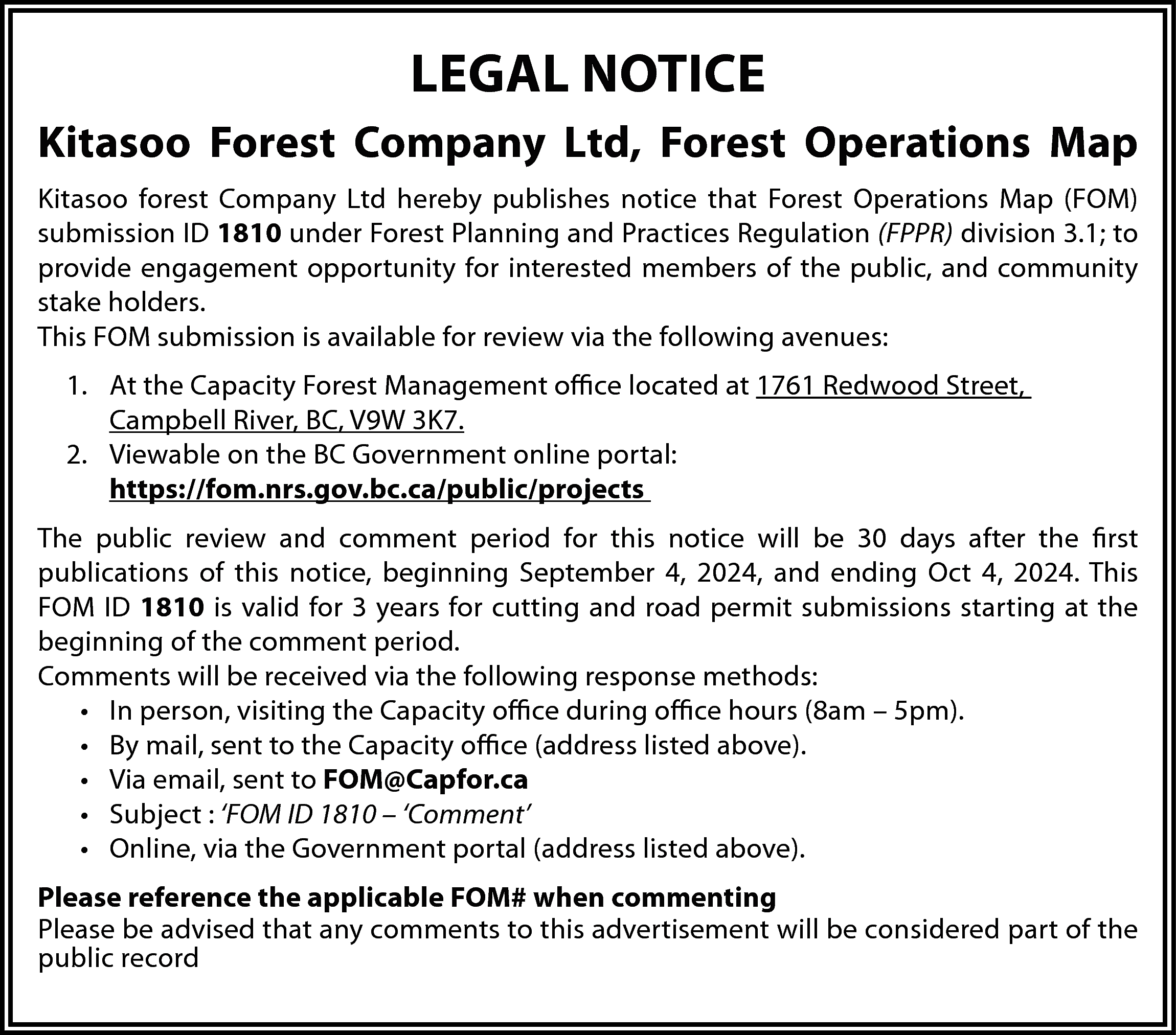 LEGAL NOTICE <br>Kitasoo Forest Company  LEGAL NOTICE  Kitasoo Forest Company Ltd, Forest Operations Map  Kitasoo forest Company Ltd hereby publishes notice that Forest Operations Map (FOM)  submission ID 1810 under Forest Planning and Practices Regulation (FPPR) division 3.1; to  provide engagement opportunity for interested members of the public, and community  stake holders.  This FOM submission is available for review via the following avenues:  1. At the Capacity Forest Management office located at 1761 Redwood Street,  Campbell River, BC, V9W 3K7.  2. Viewable on the BC Government online portal:  https://fom.nrs.gov.bc.ca/public/projects  The public review and comment period for this notice will be 30 days after the first  publications of this notice, beginning September 4, 2024, and ending Oct 4, 2024. This  FOM ID 1810 is valid for 3 years for cutting and road permit submissions starting at the  beginning of the comment period.  Comments will be received via the following response methods:  • In person, visiting the Capacity office during office hours (8am – 5pm).  • By mail, sent to the Capacity office (address listed above).  • Via email, sent to FOM@Capfor.ca  • Subject : ‘FOM ID 1810 – ‘Comment’  • Online, via the Government portal (address listed above).  Please reference the applicable FOM# when commenting  Please be advised that any comments to this advertisement will be considered part of the  public record    