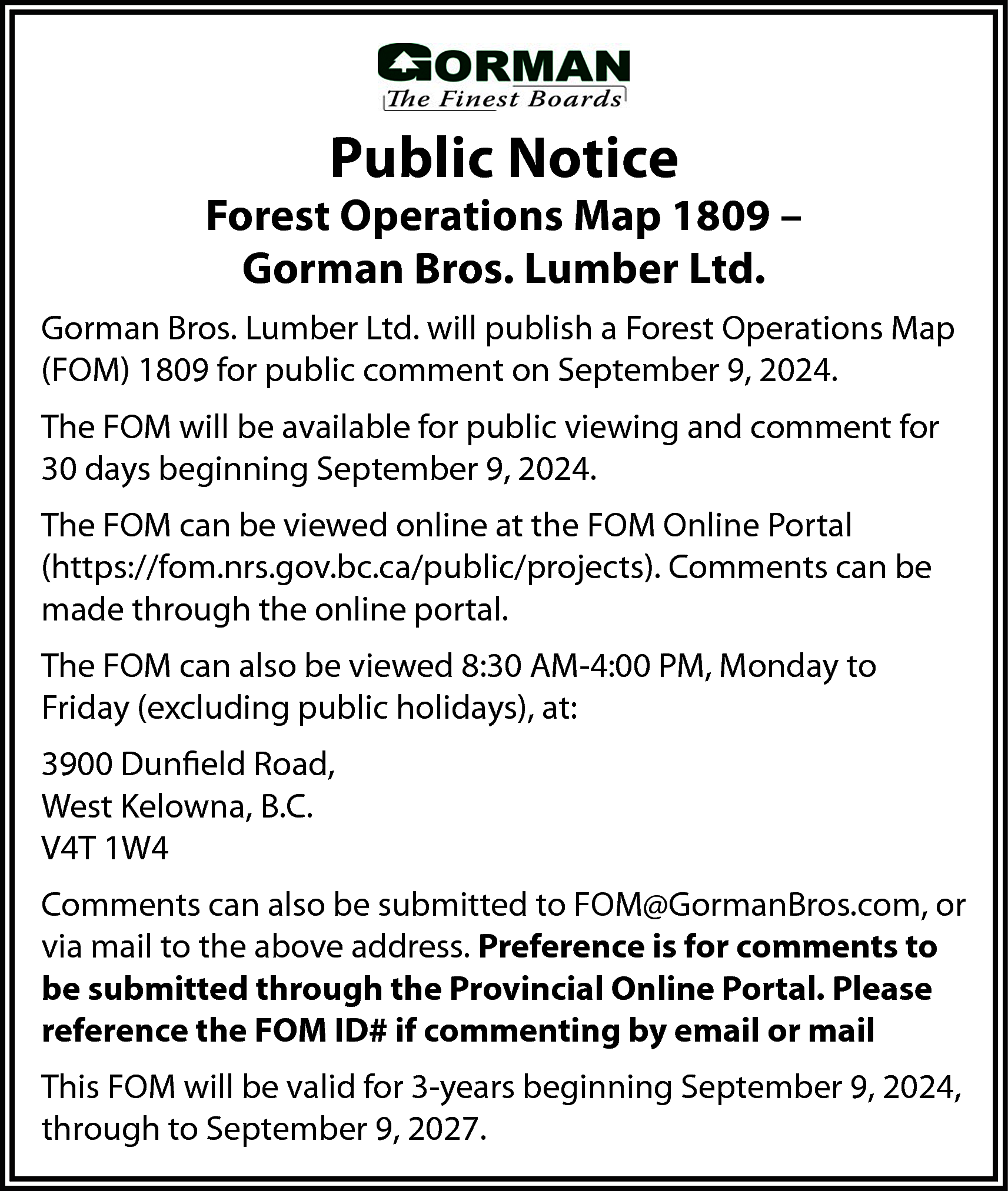 Public Notice <br> <br>Forest Operations  Public Notice    Forest Operations Map 1809 –  Gorman Bros. Lumber Ltd.  Gorman Bros. Lumber Ltd. will publish a Forest Operations Map  (FOM) 1809 for public comment on September 9, 2024.  The FOM will be available for public viewing and comment for  30 days beginning September 9, 2024.  The FOM can be viewed online at the FOM Online Portal  (https://fom.nrs.gov.bc.ca/public/projects). Comments can be  made through the online portal.  The FOM can also be viewed 8:30 AM-4:00 PM, Monday to  Friday (excluding public holidays), at:  3900 Dunfield Road,  West Kelowna, B.C.  V4T 1W4  Comments can also be submitted to FOM@GormanBros.com, or  via mail to the above address. Preference is for comments to  be submitted through the Provincial Online Portal. Please  reference the FOM ID# if commenting by email or mail  This FOM will be valid for 3-years beginning September 9, 2024,  through to September 9, 2027.    