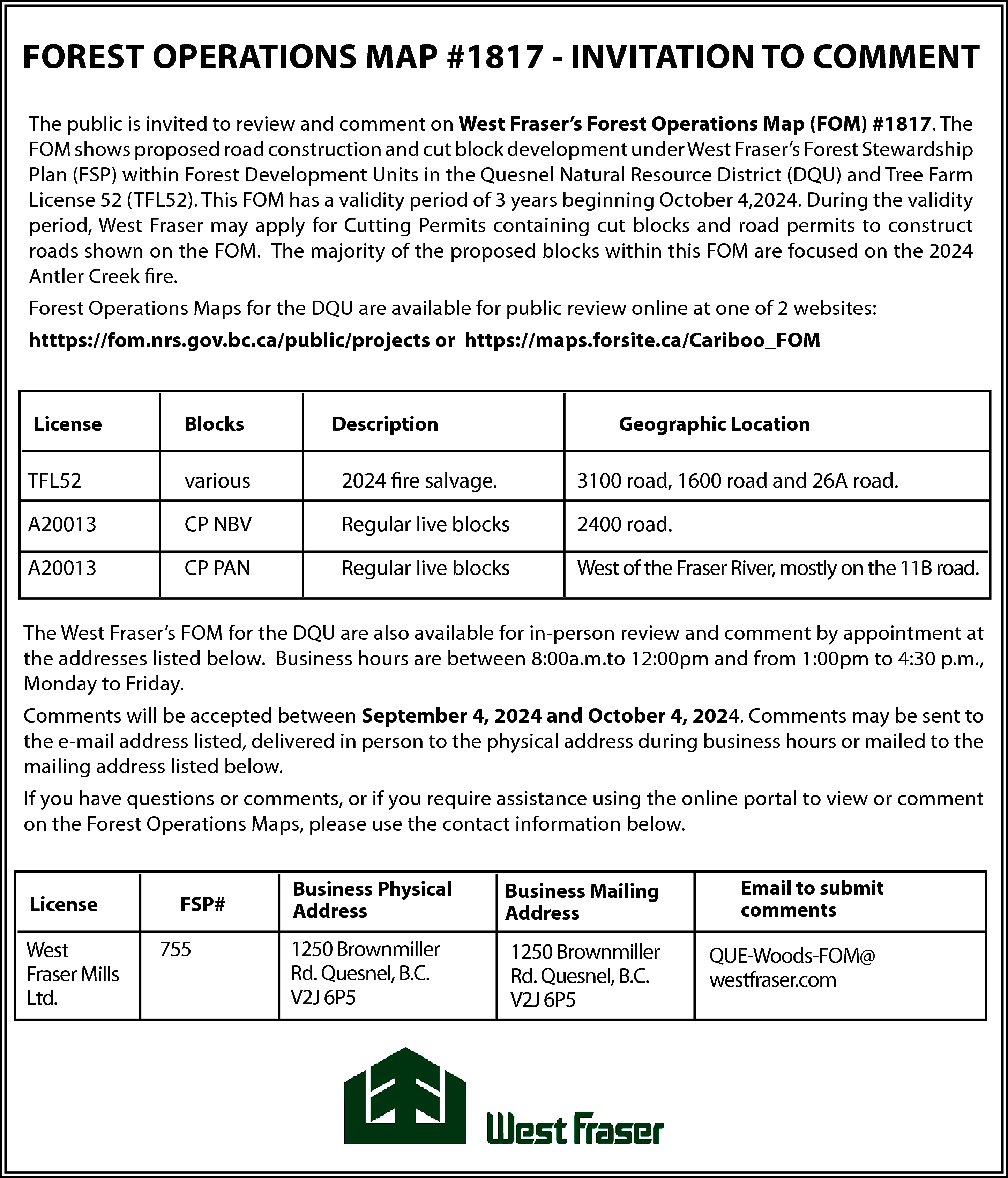 FOREST OPERATIONS MAP #1817 -  FOREST OPERATIONS MAP #1817 - INVITATION TO COMMENT  The public is invited to review and comment on West Fraser’s Forest Operations Map (FOM) #1817. The  FOM shows proposed road construction and cut block development under West Fraser’s Forest Stewardship  Plan (FSP) within Forest Development Units in the Quesnel Natural Resource District (DQU) and Tree Farm  License 52 (TFL52). This FOM has a validity period of 3 years beginning October 4,2024. During the validity  period, West Fraser may apply for Cutting Permits containing cut blocks and road permits to construct  roads shown on the FOM. The majority of the proposed blocks within this FOM are focused on the 2024  Antler Creek fire.  Forest Operations Maps for the DQU are available for public review online at one of 2 websites:  htttps://fom.nrs.gov.bc.ca/public/projects or https://maps.forsite.ca/Cariboo_FOM    License    Blocks    Description    Geographic Location    TFL52    various    2024 fire salvage.    3100 road, 1600 road and 26A road.    A20013    CP NBV    Regular live blocks    2400 road.    A20013    CP PAN    Regular live blocks    West of the Fraser River, mostly on the 11B road.    The West Fraser’s FOM for the DQU are also available for in-person review and comment by appointment at  the addresses listed below. Business hours are between 8:00a.m.to 12:00pm and from 1:00pm to 4:30 p.m.,  Monday to Friday.  Comments will be accepted between September 4, 2024 and October 4, 2024. Comments may be sent to  the e-mail address listed, delivered in person to the physical address during business hours or mailed to the  mailing address listed below.  If you have questions or comments, or if you require assistance using the online portal to view or comment  on the Forest Operations Maps, please use the contact information below.    License    West  Fraser Mills  Ltd.    FSP#    755    Business Physical  Address    Business Mailing  Address    1250 Brownmiller  Rd. Quesnel, B.C.  V2J 6P5    1250 Brownmiller  Rd. Quesnel, B.C.  V2J 6P5    Email to submit  comments    QUE-Woods-FOM@  westfraser.com    