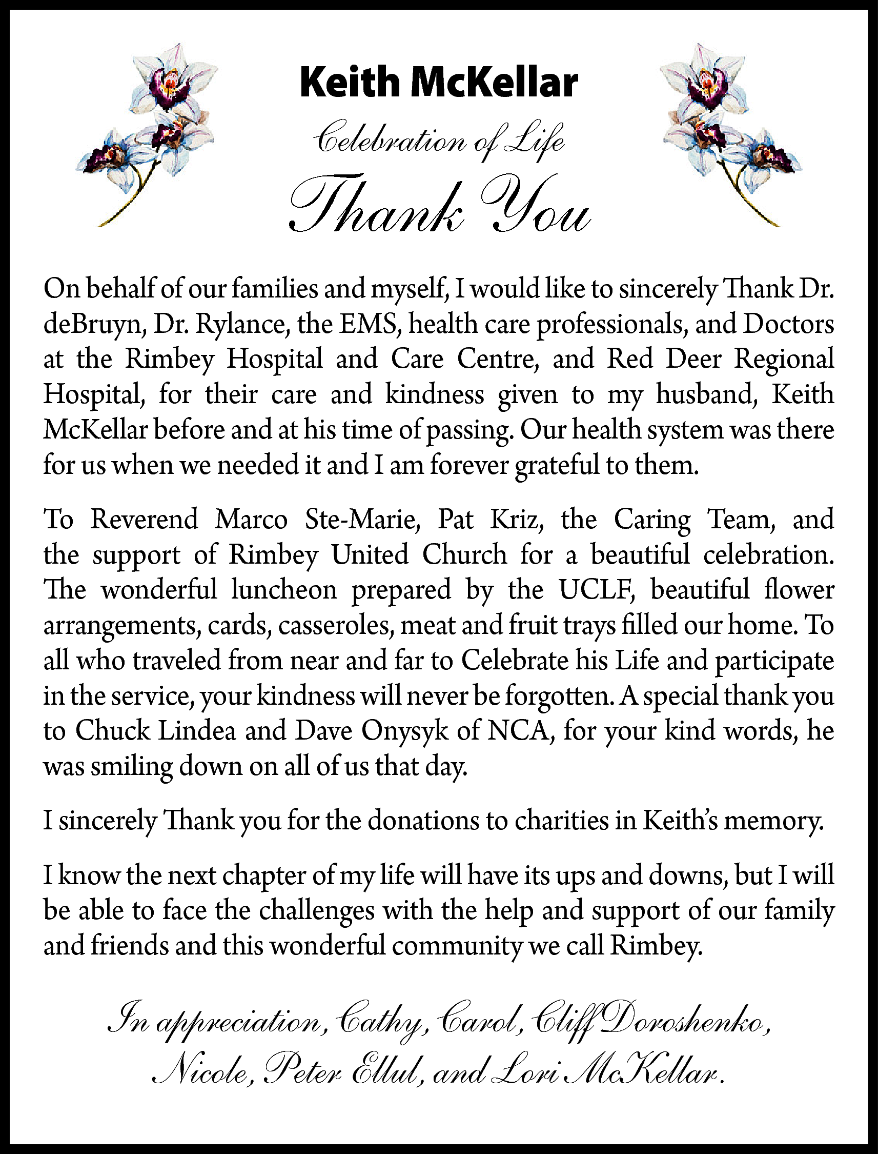 Keith McKellar <br>Celebration of Life  Keith McKellar  Celebration of Life    Thank You  On behalf of our families and myself, I would like to sincerely Thank Dr.  deBruyn, Dr. Rylance, the EMS, health care professionals, and Doctors  at the Rimbey Hospital and Care Centre, and Red Deer Regional  Hospital, for their care and kindness given to my husband, Keith  McKellar before and at his time of passing. Our health system was there  for us when we needed it and I am forever grateful to them.  To Reverend Marco Ste-Marie, Pat Kriz, the Caring Team, and  the support of Rimbey United Church for a beautiful celebration.  The wonderful luncheon prepared by the UCLF, beautiful flower  arrangements, cards, casseroles, meat and fruit trays filled our home. To  all who traveled from near and far to Celebrate his Life and participate  in the service, your kindness will never be forgotten. A special thank you  to Chuck Lindea and Dave Onysyk of NCA, for your kind words, he  was smiling down on all of us that day.  I sincerely Thank you for the donations to charities in Keith’s memory.  I know the next chapter of my life will have its ups and downs, but I will  be able to face the challenges with the help and support of our family  and friends and this wonderful community we call Rimbey.    In appreciation, Cathy, Carol, Cliff Doroshenko,  Nicole, Peter Ellul, and Lori McKellar.    