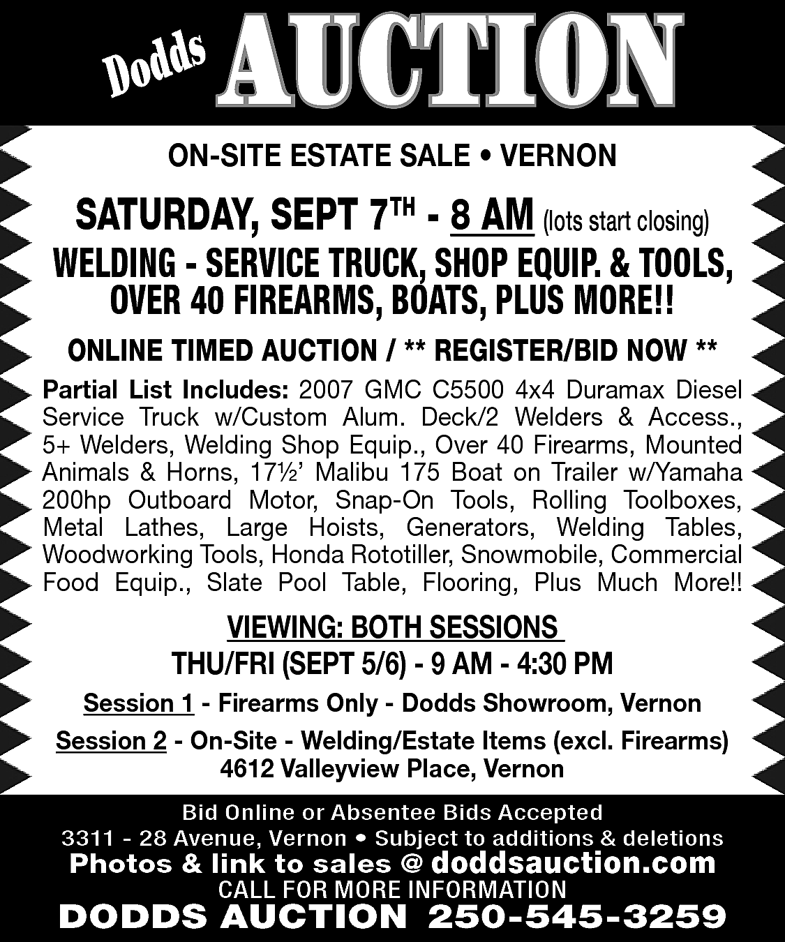 s <br>Dodd <br> <br>AUCTION <br>  s  Dodd    AUCTION    ON-SITE ESTATE SALE • VERNON    SATURDAY, SEPT 7TH - 8 AM (lots start closing)    WELDING - SERVICE TRUCK, SHOP EQUIP. & TOOLS,  OVER 40 FIREARMS, BOATS, PLUS MORE!!  ONLINE TIMED AUCTION / ** REGISTER/BID NOW **  Partial List Includes: 2007 GMC C5500 4x4 Duramax Diesel  Service Truck w/Custom Alum. Deck/2 Welders & Access.,  5+ Welders, Welding Shop Equip., Over 40 Firearms, Mounted  Animals & Horns, 17½’ Malibu 175 Boat on Trailer w/Yamaha  200hp Outboard Motor, Snap-On Tools, Rolling Toolboxes,  Metal Lathes, Large Hoists, Generators, Welding Tables,  Woodworking Tools, Honda Rototiller, Snowmobile, Commercial  Food Equip., Slate Pool Table, Flooring, Plus Much More!!    VIEWING: BOTH SESSIONS  THU/FRI (SEPT 5/6) - 9 AM - 4:30 PM  Session 1 - Firearms Only - Dodds Showroom, Vernon  Session 2 - On-Site - Welding/Estate Items (excl. Firearms)  4612 Valleyview Place, Vernon  Bid Online or Absentee Bids Accepted  3311 - 28 Avenue, Vernon • Subject to additions & deletions    Photos & link to sales @ doddsauction.com  CALL FOR MORE INFORMATION    DODDS AUCTION 250-545-3259    