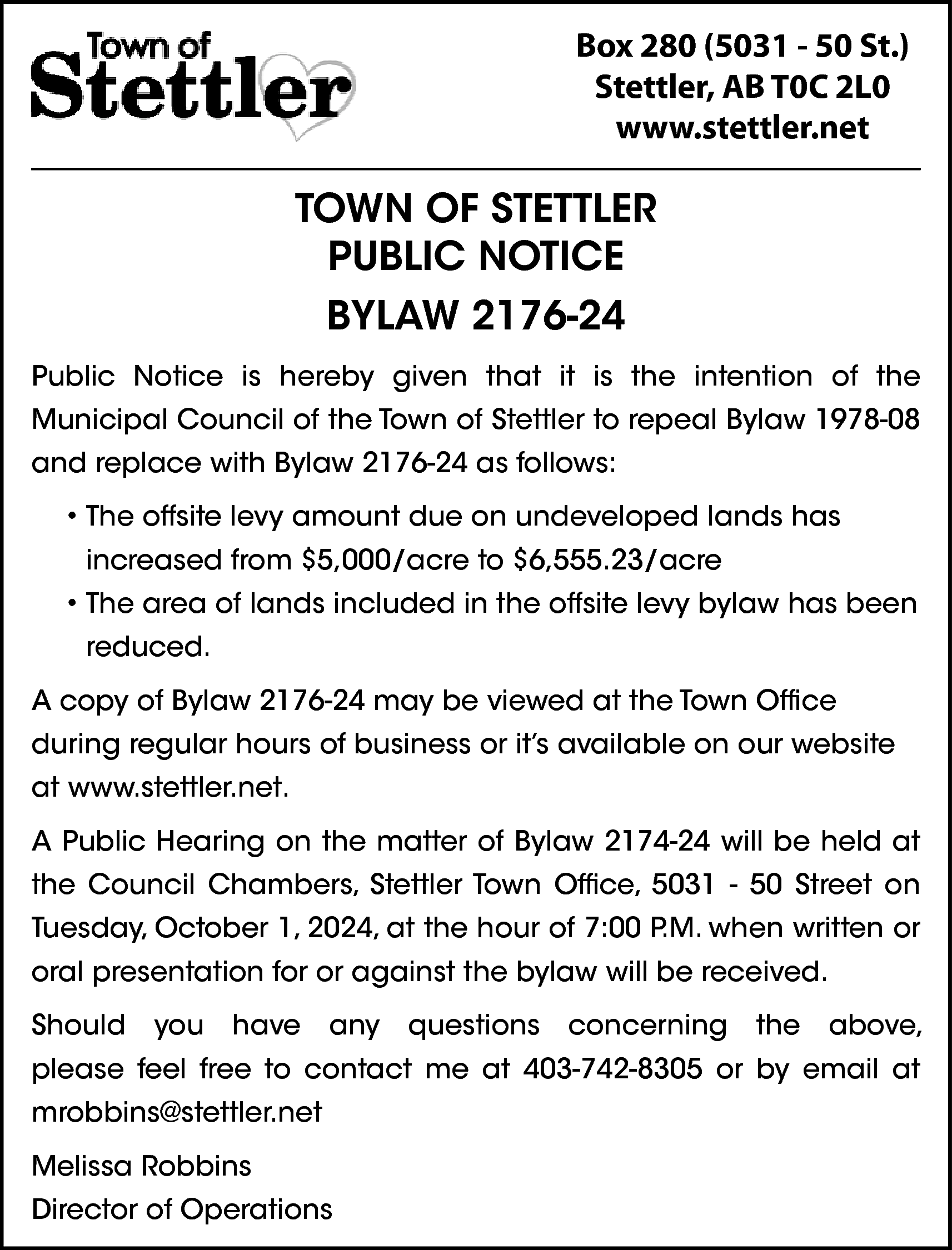 Box 280 (5031 - 50  Box 280 (5031 - 50 St.)  Stettler, AB T0C 2L0  www.stettler.net    TOWN OF STETTLER  PUBLIC NOTICE  BYLAW 2176-24  Public Notice is hereby given that it is the intention of the  Municipal Council of the Town of Stettler to repeal Bylaw 1978-08  and replace with Bylaw 2176-24 as follows:  • The offsite levy amount due on undeveloped lands has  increased from $5,000/acre to $6,555.23/acre  • The area of lands included in the offsite levy bylaw has been  reduced.  A copy of Bylaw 2176-24 may be viewed at the Town Office  during regular hours of business or it’s available on our website  at www.stettler.net.  A Public Hearing on the matter of Bylaw 2174-24 will be held at  the Council Chambers, Stettler Town Office, 5031 - 50 Street on  Tuesday, October 1, 2024, at the hour of 7:00 P.M. when written or  oral presentation for or against the bylaw will be received.  Should    you    have    any    questions    concerning    the    above,    please feel free to contact me at 403-742-8305 or by email at  mrobbins@stettler.net  Melissa Robbins  Director of Operations    