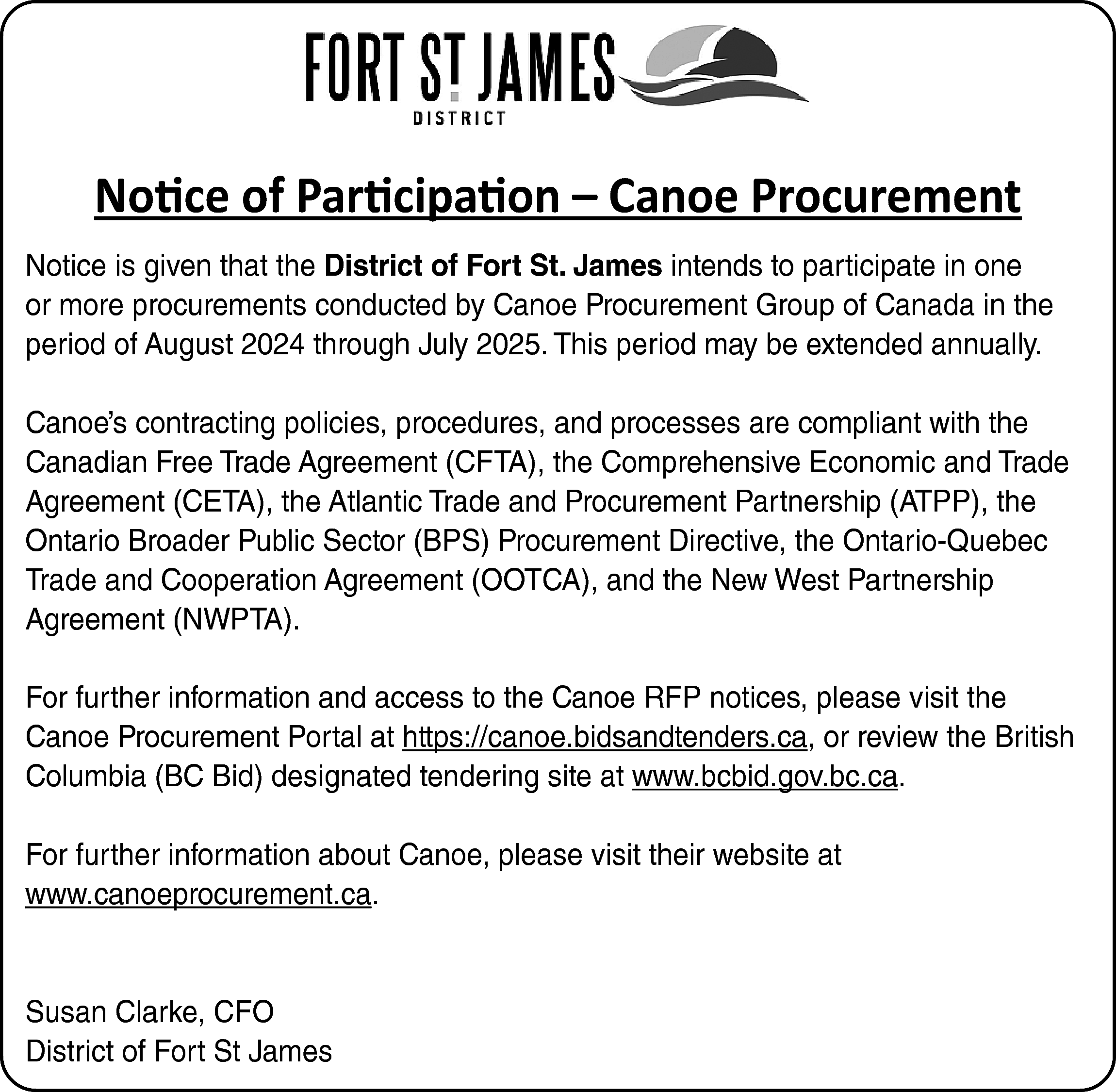 Notice of Participation – Canoe  Notice of Participation – Canoe Procurement  Notice is given that the District of Fort St. James intends to participate in one  or more procurements conducted by Canoe Procurement Group of Canada in the  period of August 2024 through July 2025. This period may be extended annually.  Canoe’s contracting policies, procedures, and processes are compliant with the  Canadian Free Trade Agreement (CFTA), the Comprehensive Economic and Trade  Agreement (CETA), the Atlantic Trade and Procurement Partnership (ATPP), the  Ontario Broader Public Sector (BPS) Procurement Directive, the Ontario-Quebec  Trade and Cooperation Agreement (OOTCA), and the New West Partnership  Agreement (NWPTA).  For further information and access to the Canoe RFP notices, please visit the  Canoe Procurement Portal at https://canoe.bidsandtenders.ca, or review the British  Columbia (BC Bid) designated tendering site at www.bcbid.gov.bc.ca.  For further information about Canoe, please visit their website at  www.canoeprocurement.ca.    Susan Clarke, CFO  District of Fort St James    