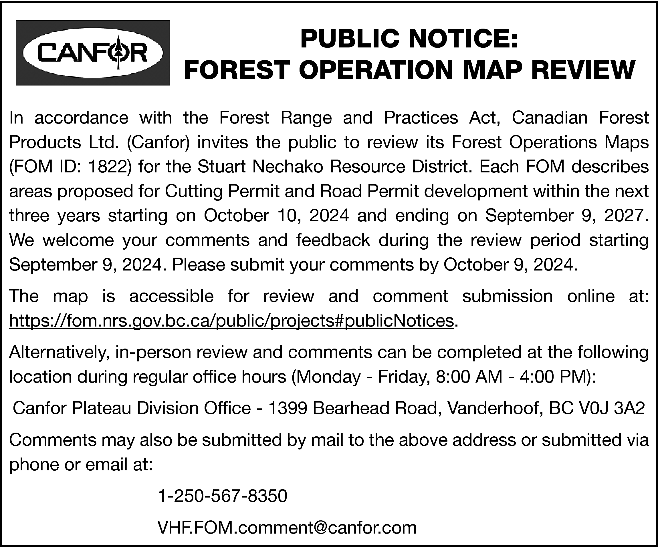 PUBLIC NOTICE: <br>FOREST OPERATION MAP  PUBLIC NOTICE:  FOREST OPERATION MAP REVIEW  In accordance with the Forest Range and Practices Act, Canadian Forest  Products Ltd. (Canfor) invites the public to review its Forest Operations Maps  (FOM ID: 1822) for the Stuart Nechako Resource District. Each FOM describes  areas proposed for Cutting Permit and Road Permit development within the next  three years starting on October 10, 2024 and ending on September 9, 2027.  We welcome your comments and feedback during the review period starting  September 9, 2024. Please submit your comments by October 9, 2024.  The map is accessible for review and comment submission online at:  https://fom.nrs.gov.bc.ca/public/projects#publicNotices.  Alternatively, in-person review and comments can be completed at the following  location during regular office hours (Monday - Friday, 8:00 AM - 4:00 PM):  Canfor Plateau Division Office - 1399 Bearhead Road, Vanderhoof, BC V0J 3A2  Comments may also be submitted by mail to the above address or submitted via  phone or email at:  1-250-567-8350  VHF.FOM.comment@canfor.com    