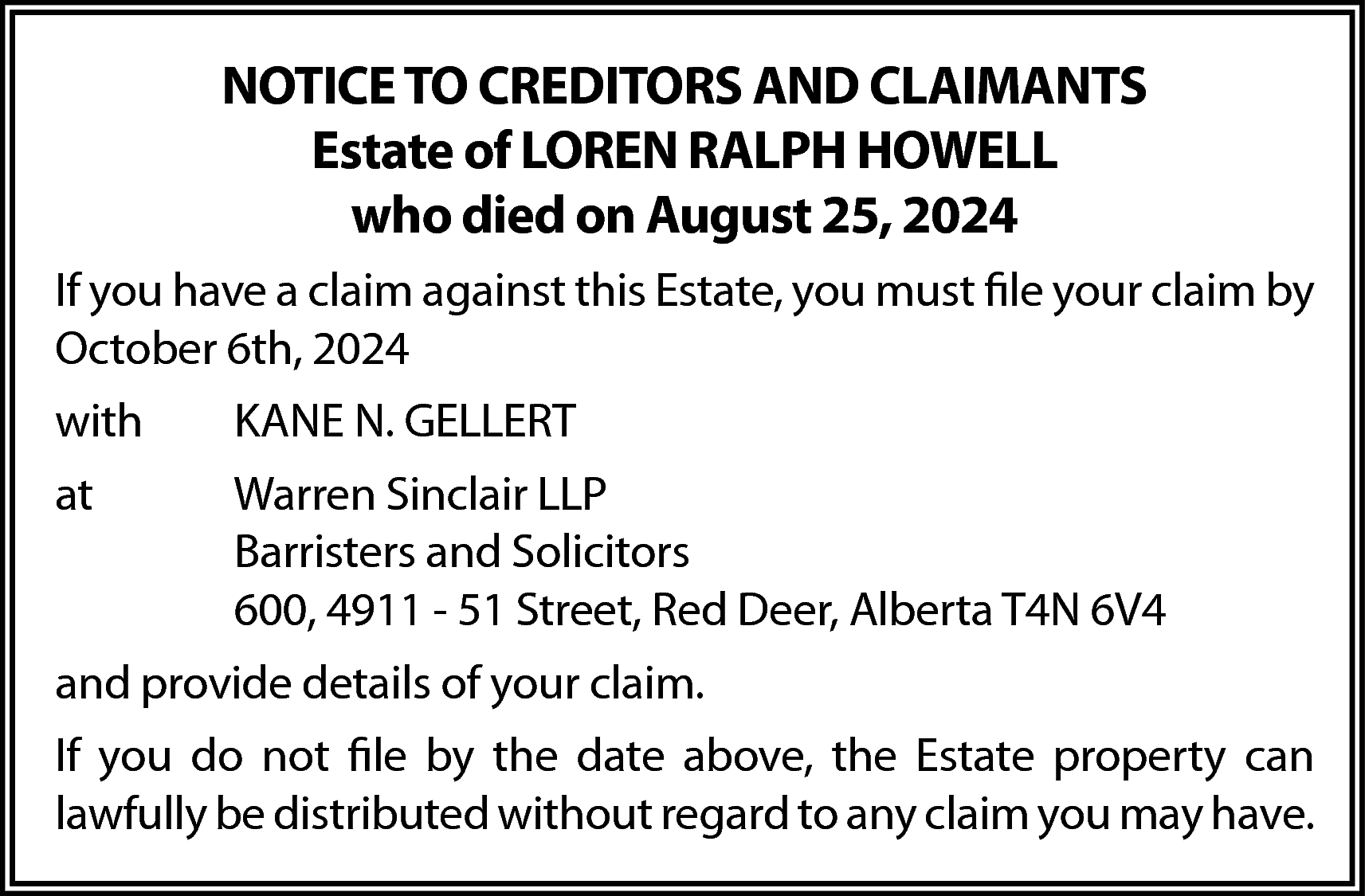 NOTICE TO CREDITORS AND CLAIMANTS  NOTICE TO CREDITORS AND CLAIMANTS  Estate of LOREN RALPH HOWELL  who died on August 25, 2024  If you have a claim against this Estate, you must file your claim by  October 6th, 2024  with    KANE N. GELLERT    at    Warren Sinclair LLP  Barristers and Solicitors  600, 4911 - 51 Street, Red Deer, Alberta T4N 6V4    and provide details of your claim.  If you do not file by the date above, the Estate property can  lawfully be distributed without regard to any claim you may have.    