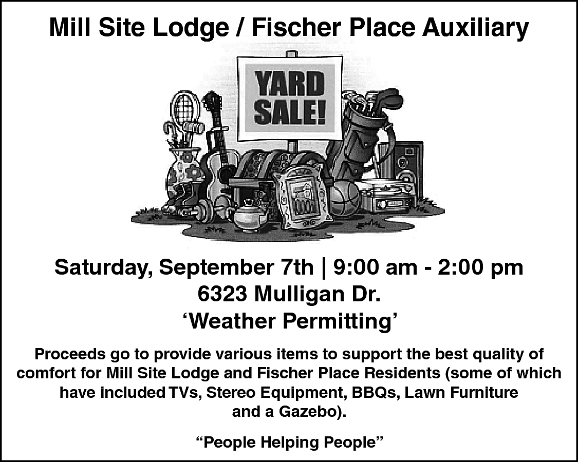 Mill Site Lodge / Fischer  Mill Site Lodge / Fischer Place Auxiliary    Saturday, September 7th | 9:00 am - 2:00 pm  6323 Mulligan Dr.  ‘Weather Permitting’  Proceeds go to provide various items to support the best quality of  comfort for Mill Site Lodge and Fischer Place Residents (some of which  have included TVs, Stereo Equipment, BBQs, Lawn Furniture  and a Gazebo).  “People Helping People”    